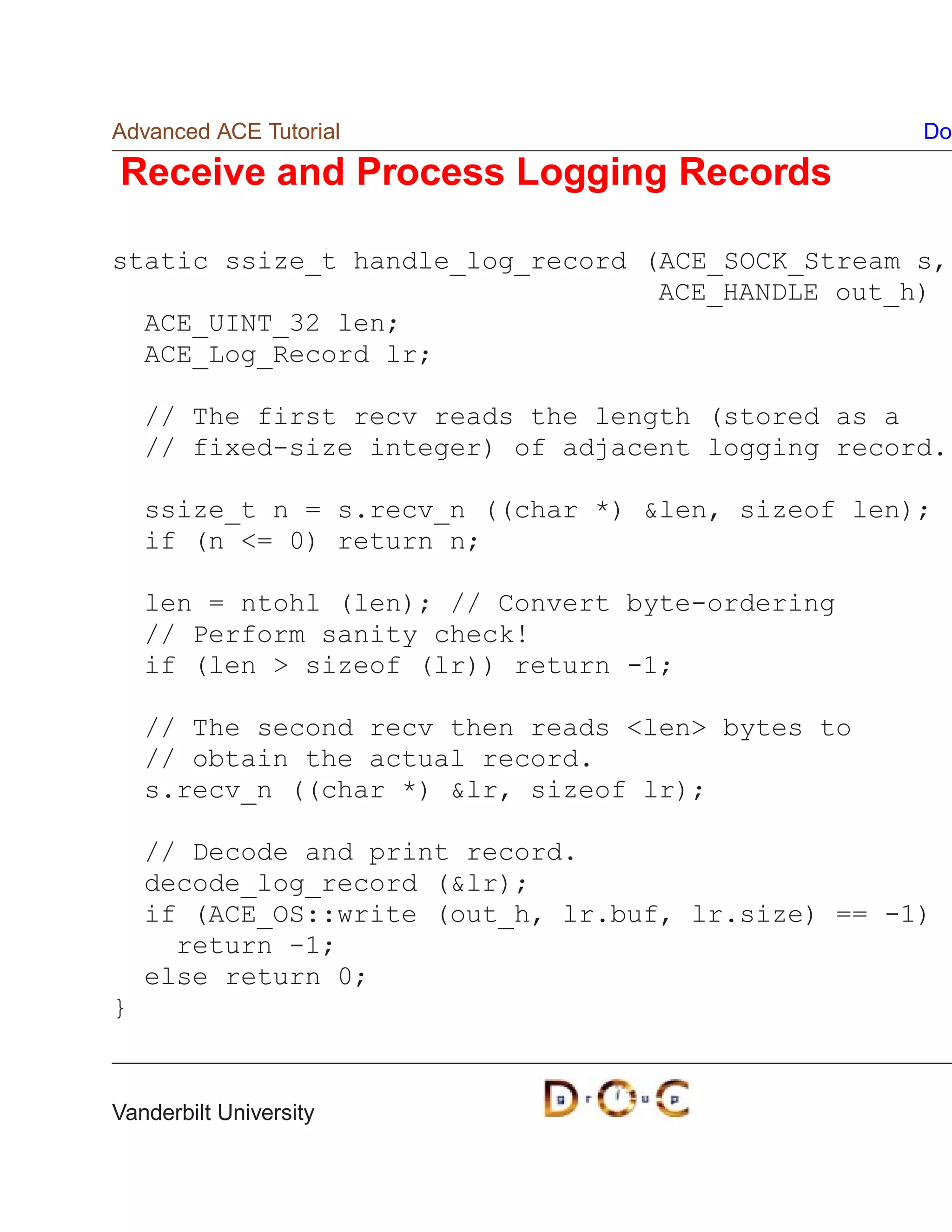 Advanced ACE Tutorial                               Do

Receive and Process Logging Records

static ssize_t handle_log_record (ACE_SOCK_Stream s,
                                  ACE_HANDLE out_h)
  ACE_UINT_32 len;
  ACE_Log_Record lr;

    // The first recv reads the length (stored as a
    // fixed-size integer) of adjacent logging record.

    ssize_t n = s.recv_n ((char *) len, sizeof len);
    if (n = 0) return n;

    len = ntohl (len); // Convert byte-ordering
    // Perform sanity check!
    if (len  sizeof (lr)) return -1;

    // The second recv then reads len bytes to
    // obtain the actual record.
    s.recv_n ((char *) lr, sizeof lr);

    // Decode and print record.
    decode_log_record (lr);
    if (ACE_OS::write (out_h, lr.buf, lr.size) == -1)
      return -1;
    else return 0;
}


Vanderbilt University
 