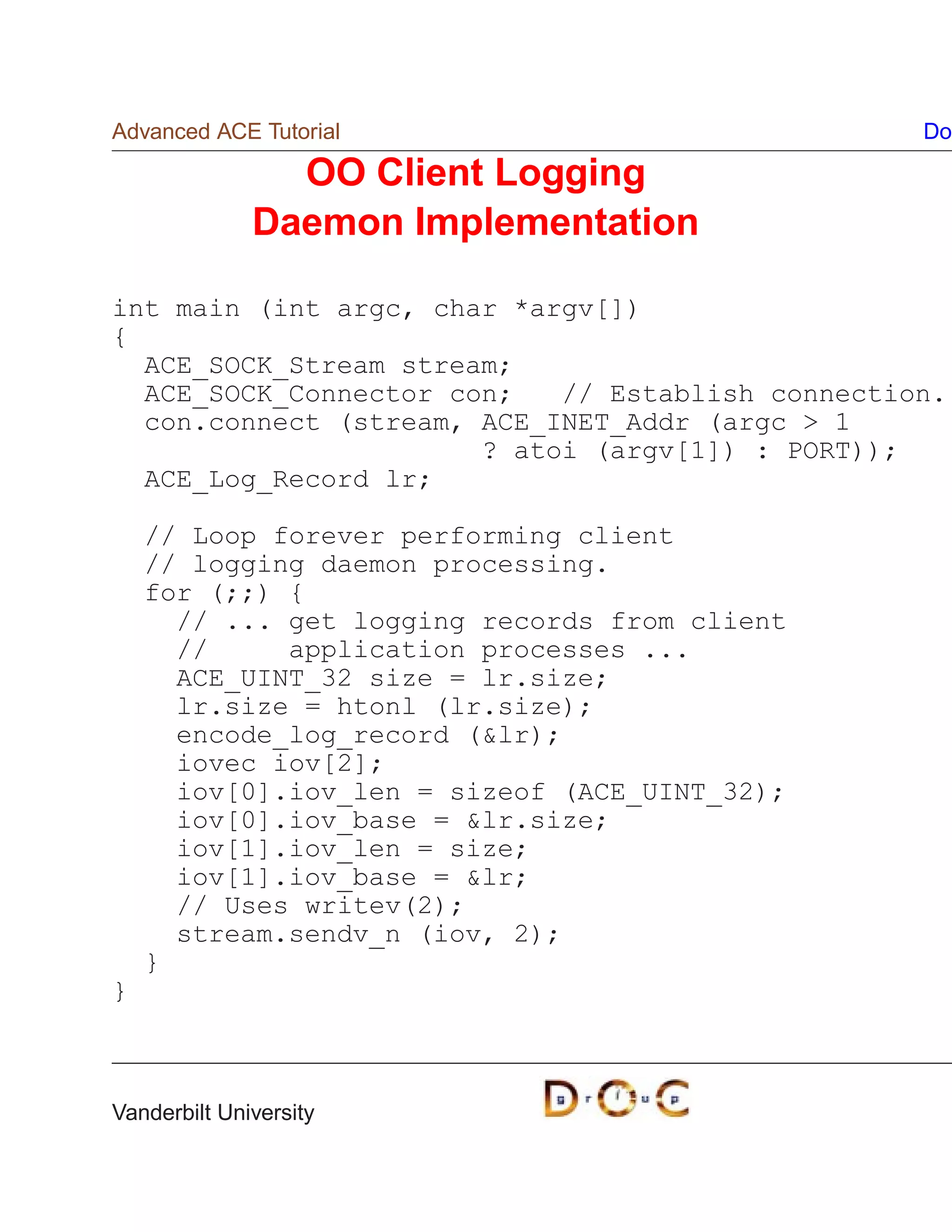Advanced ACE Tutorial                             Do

                OO Client Logging
              Daemon Implementation

int main (int argc, char *argv[])
{
  ACE_SOCK_Stream stream;
  ACE_SOCK_Connector con;   // Establish connection.
  con.connect (stream, ACE_INET_Addr (argc  1
                       ? atoi (argv[1]) : PORT));
  ACE_Log_Record lr;

    // Loop forever performing client
    // logging daemon processing.
    for (;;) {
      // ... get logging records from client
      //     application processes ...
      ACE_UINT_32 size = lr.size;
      lr.size = htonl (lr.size);
      encode_log_record (lr);
      iovec iov[2];
      iov[0].iov_len = sizeof (ACE_UINT_32);
      iov[0].iov_base = lr.size;
      iov[1].iov_len = size;
      iov[1].iov_base = lr;
      // Uses writev(2);
      stream.sendv_n (iov, 2);
    }
}



Vanderbilt University
 