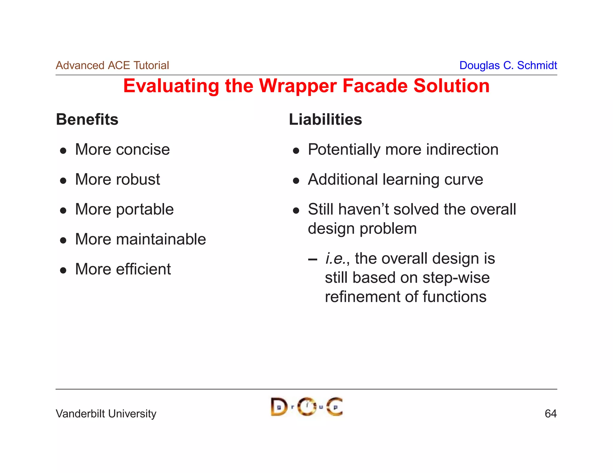 Advanced ACE Tutorial                                   Douglas C. Schmidt

              Evaluating the Wrapper Facade Solution
Beneﬁts                        Liabilities
    More concise                 Potentially more indirection
    More robust                  Additional learning curve
    More portable                Still haven’t solved the overall
                                 design problem
    More maintainable
                                 – i.e., the overall design is
    More efﬁcient
                                   still based on step-wise
                                   reﬁnement of functions




Vanderbilt University                                                  64
 