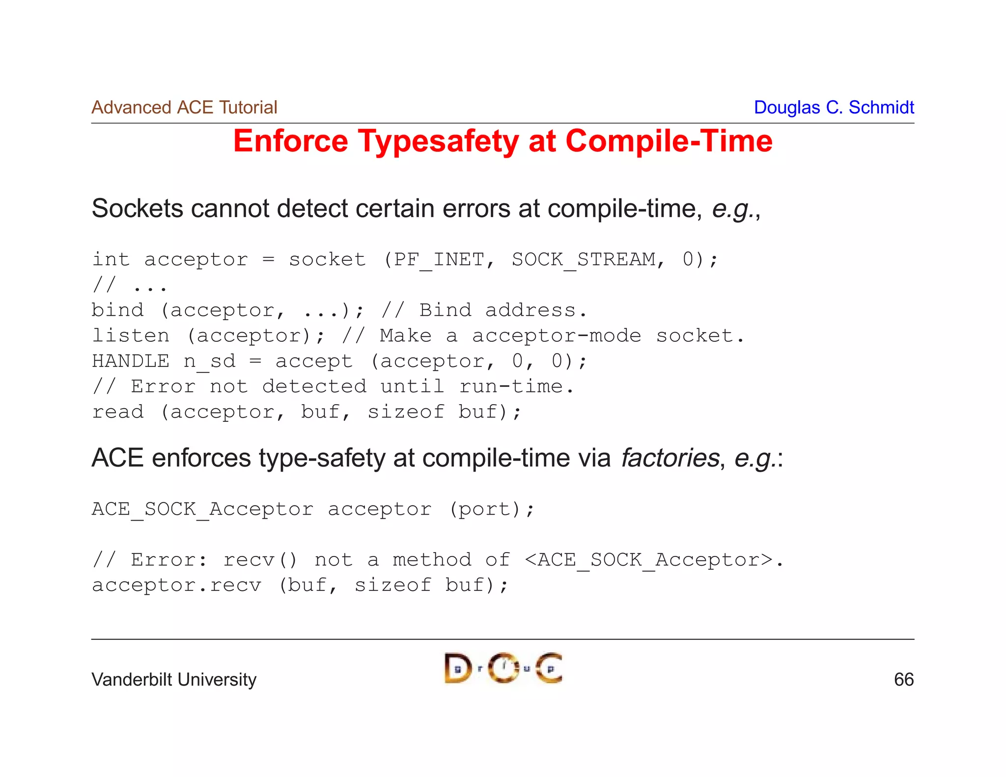 Advanced ACE Tutorial                                     Douglas C. Schmidt

                 Enforce Typesafety at Compile-Time

Sockets cannot detect certain errors at compile-time, e.g.,
int acceptor = socket (PF_INET, SOCK_STREAM, 0);
// ...
bind (acceptor, ...); // Bind address.
listen (acceptor); // Make a acceptor-mode socket.
HANDLE n_sd = accept (acceptor, 0, 0);
// Error not detected until run-time.
read (acceptor, buf, sizeof buf);

ACE enforces type-safety at compile-time via factories, e.g.:
ACE_SOCK_Acceptor acceptor (port);

// Error: recv() not a method of ACE_SOCK_Acceptor.
acceptor.recv (buf, sizeof buf);



Vanderbilt University                                                    66
 
