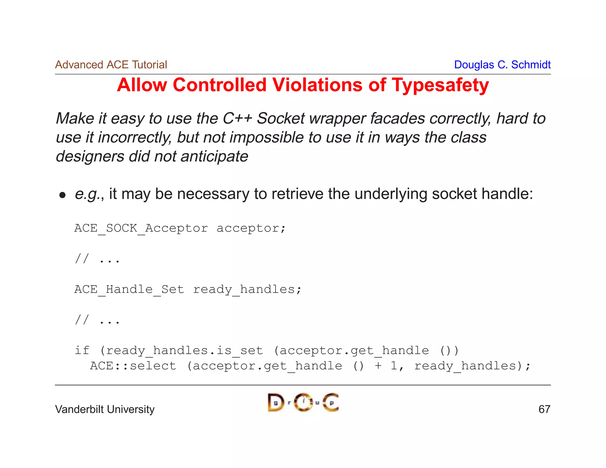 Advanced ACE Tutorial                                      Douglas C. Schmidt

             Allow Controlled Violations of Typesafety
Make it easy to use the C++ Socket wrapper facades correctly, hard to
use it incorrectly, but not impossible to use it in ways the class
designers did not anticipate

    e.g., it may be necessary to retrieve the underlying socket handle:

    ACE_SOCK_Acceptor acceptor;

    // ...

    ACE_Handle_Set ready_handles;

    // ...

    if (ready_handles.is_set (acceptor.get_handle ())
      ACE::select (acceptor.get_handle () + 1, ready_handles);


Vanderbilt University                                                     67
 
