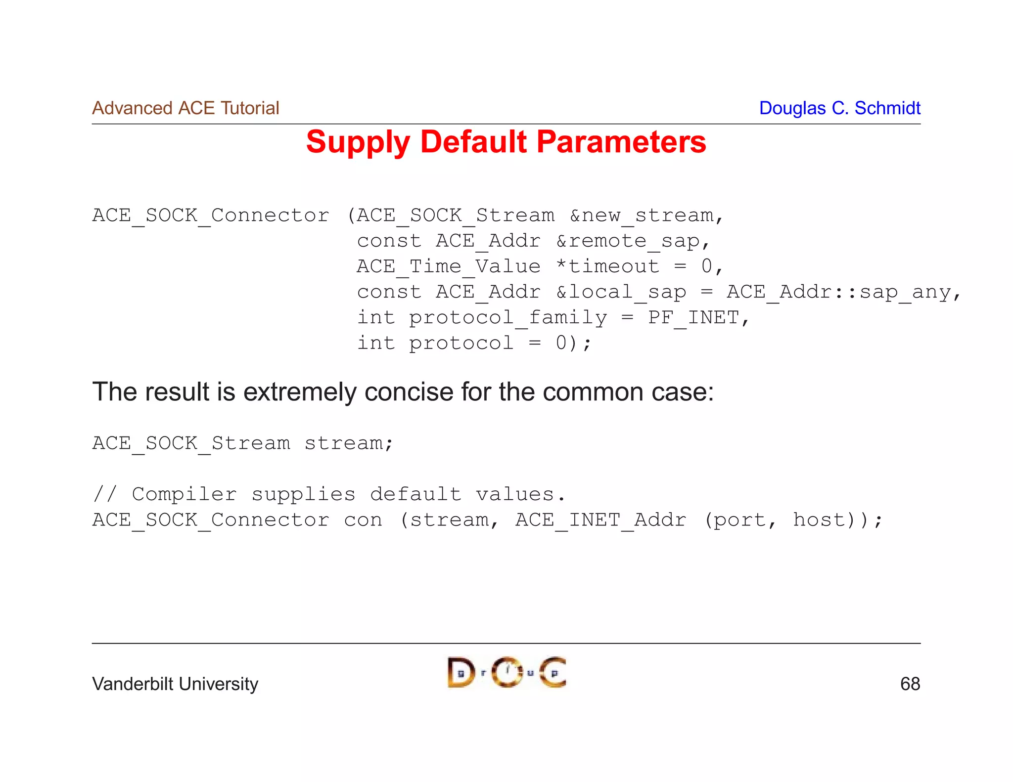 Advanced ACE Tutorial                                  Douglas C. Schmidt

                        Supply Default Parameters

ACE_SOCK_Connector (ACE_SOCK_Stream new_stream,
                    const ACE_Addr remote_sap,
                    ACE_Time_Value *timeout = 0,
                    const ACE_Addr local_sap = ACE_Addr::sap_any,
                    int protocol_family = PF_INET,
                    int protocol = 0);

The result is extremely concise for the common case:
ACE_SOCK_Stream stream;

// Compiler supplies default values.
ACE_SOCK_Connector con (stream, ACE_INET_Addr (port, host));




Vanderbilt University                                                 68
 