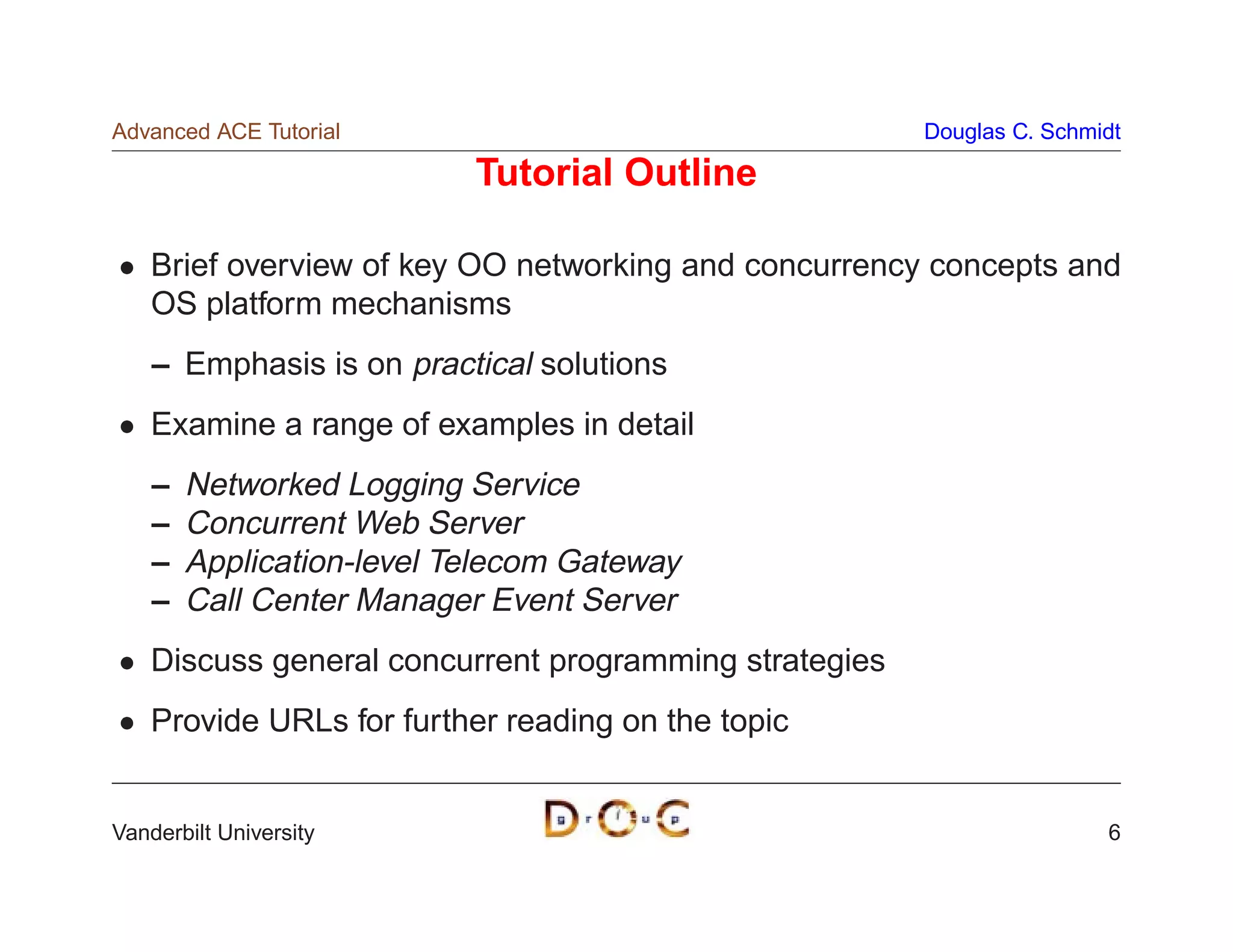 Advanced ACE Tutorial                                   Douglas C. Schmidt

                           Tutorial Outline

    Brief overview of key OO networking and concurrency concepts and
    OS platform mechanisms
    – Emphasis is on practical solutions
    Examine a range of examples in detail
    –   Networked Logging Service
    –   Concurrent Web Server
    –   Application-level Telecom Gateway
    –   Call Center Manager Event Server
    Discuss general concurrent programming strategies
    Provide URLs for further reading on the topic


Vanderbilt University                                                   6
 