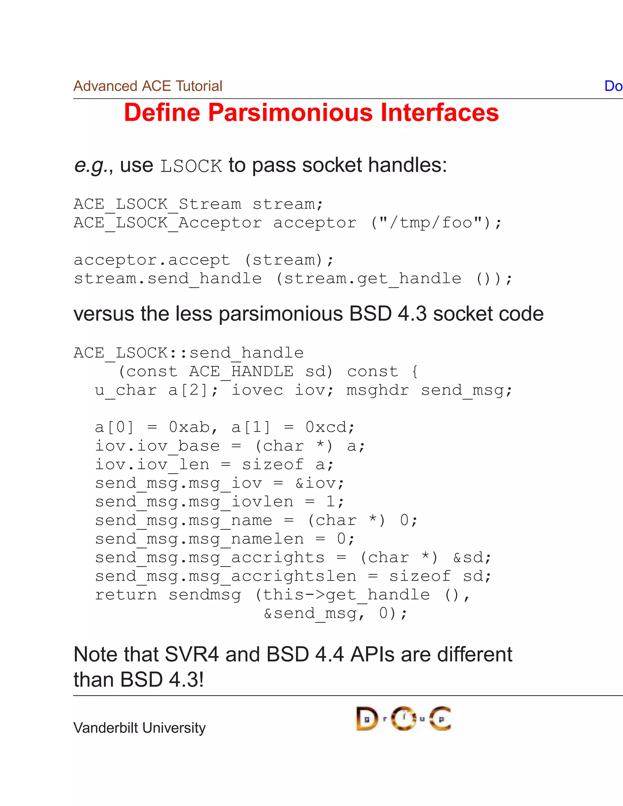 Advanced ACE Tutorial                              Do

       Deﬁne Parsimonious Interfaces

e.g., use LSOCK to pass socket handles:
ACE_LSOCK_Stream stream;
ACE_LSOCK_Acceptor acceptor (/tmp/foo);

acceptor.accept (stream);
stream.send_handle (stream.get_handle ());

versus the less parsimonious BSD 4.3 socket code
ACE_LSOCK::send_handle
    (const ACE_HANDLE sd) const {
  u_char a[2]; iovec iov; msghdr send_msg;

   a[0] = 0xab, a[1] = 0xcd;
   iov.iov_base = (char *) a;
   iov.iov_len = sizeof a;
   send_msg.msg_iov = iov;
   send_msg.msg_iovlen = 1;
   send_msg.msg_name = (char *) 0;
   send_msg.msg_namelen = 0;
   send_msg.msg_accrights = (char *) sd;
   send_msg.msg_accrightslen = sizeof sd;
   return sendmsg (this-get_handle (),
                   send_msg, 0);

Note that SVR4 and BSD 4.4 APIs are different
than BSD 4.3!

Vanderbilt University
 