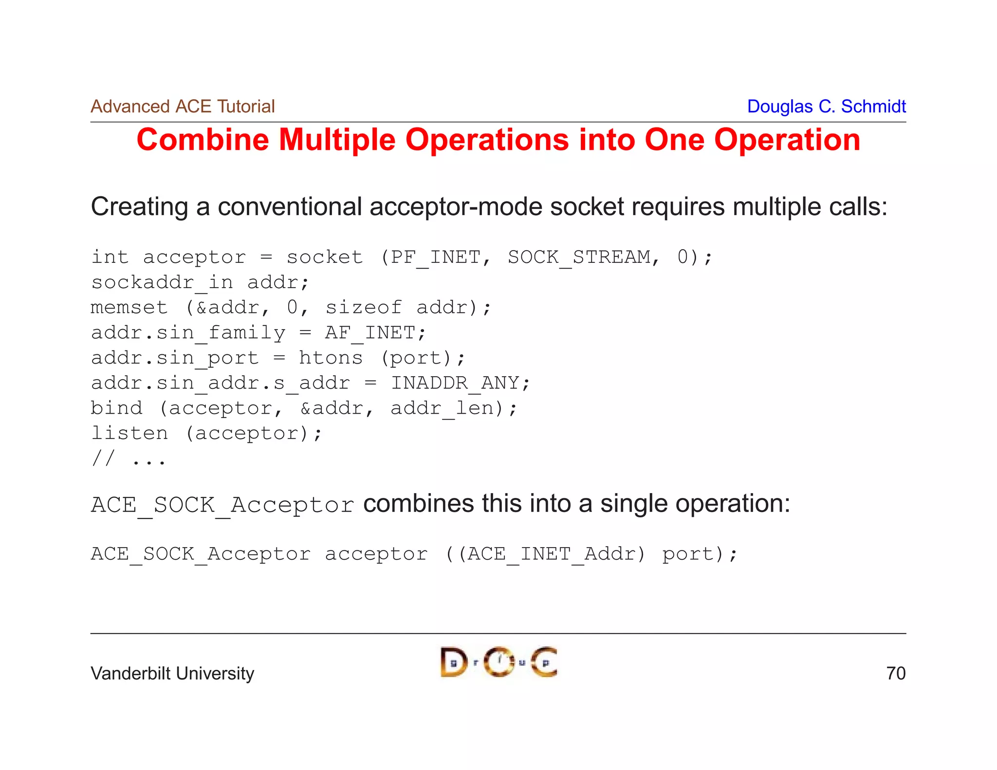 Advanced ACE Tutorial                                   Douglas C. Schmidt

     Combine Multiple Operations into One Operation

Creating a conventional acceptor-mode socket requires multiple calls:
int acceptor = socket (PF_INET, SOCK_STREAM, 0);
sockaddr_in addr;
memset (addr, 0, sizeof addr);
addr.sin_family = AF_INET;
addr.sin_port = htons (port);
addr.sin_addr.s_addr = INADDR_ANY;
bind (acceptor, addr, addr_len);
listen (acceptor);
// ...

ACE_SOCK_Acceptor combines this into a single operation:
ACE_SOCK_Acceptor acceptor ((ACE_INET_Addr) port);




Vanderbilt University                                                  70
 