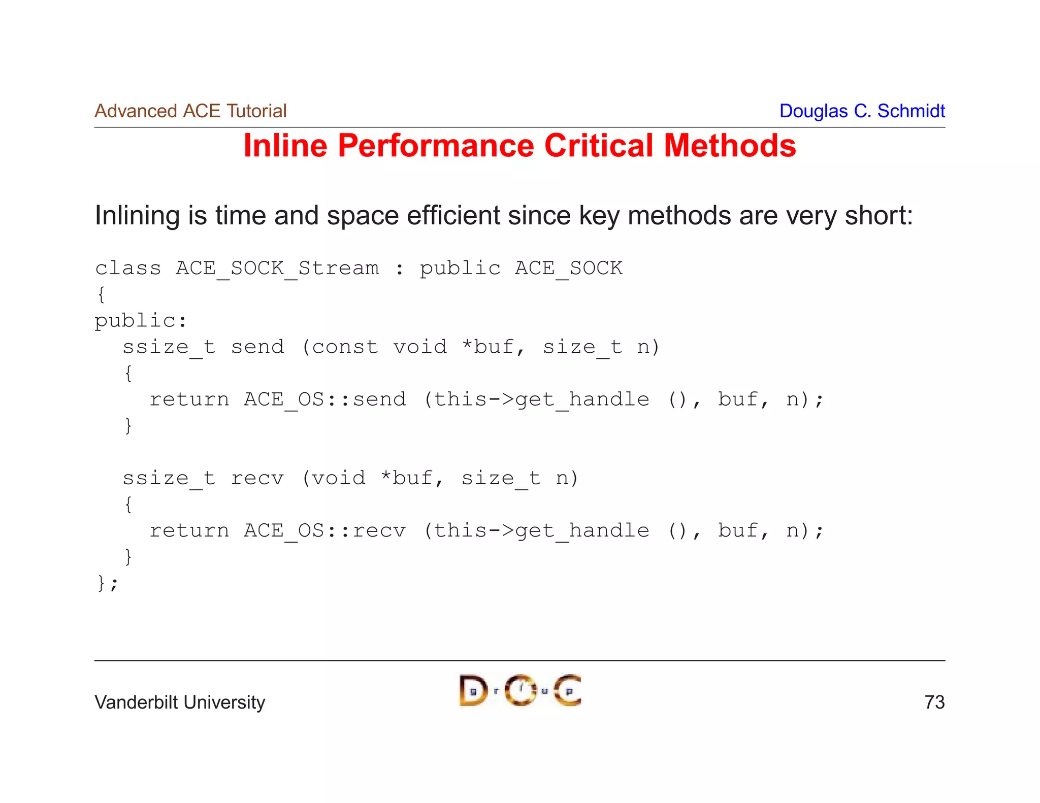 Advanced ACE Tutorial                                    Douglas C. Schmidt

                  Inline Performance Critical Methods

Inlining is time and space efﬁcient since key methods are very short:
class ACE_SOCK_Stream : public ACE_SOCK
{
public:
  ssize_t send (const void *buf, size_t n)
  {
    return ACE_OS::send (this-get_handle (), buf, n);
  }

  ssize_t recv (void *buf, size_t n)
  {
    return ACE_OS::recv (this-get_handle (), buf, n);
  }
};




Vanderbilt University                                                   73
 