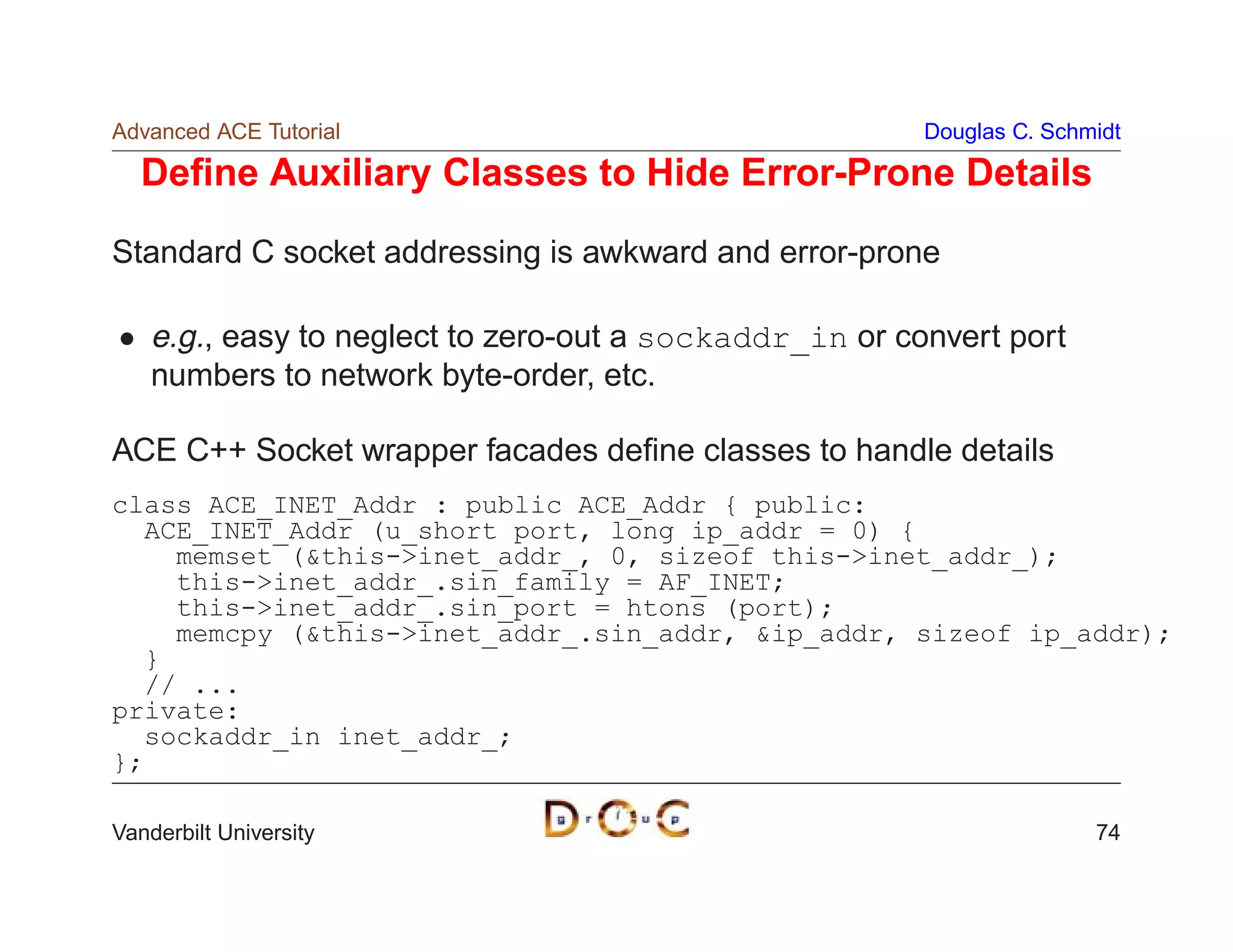 Advanced ACE Tutorial                                    Douglas C. Schmidt

  Deﬁne Auxiliary Classes to Hide Error-Prone Details
Standard C socket addressing is awkward and error-prone

    e.g., easy to neglect to zero-out a sockaddr_in or convert port
    numbers to network byte-order, etc.

ACE C++ Socket wrapper facades deﬁne classes to handle details
class ACE_INET_Addr : public ACE_Addr { public:
  ACE_INET_Addr (u_short port, long ip_addr = 0) {
    memset (this-inet_addr_, 0, sizeof this-inet_addr_);
    this-inet_addr_.sin_family = AF_INET;
    this-inet_addr_.sin_port = htons (port);
    memcpy (this-inet_addr_.sin_addr, ip_addr, sizeof ip_addr);
  }
  // ...
private:
  sockaddr_in inet_addr_;
};

Vanderbilt University                                                   74
 