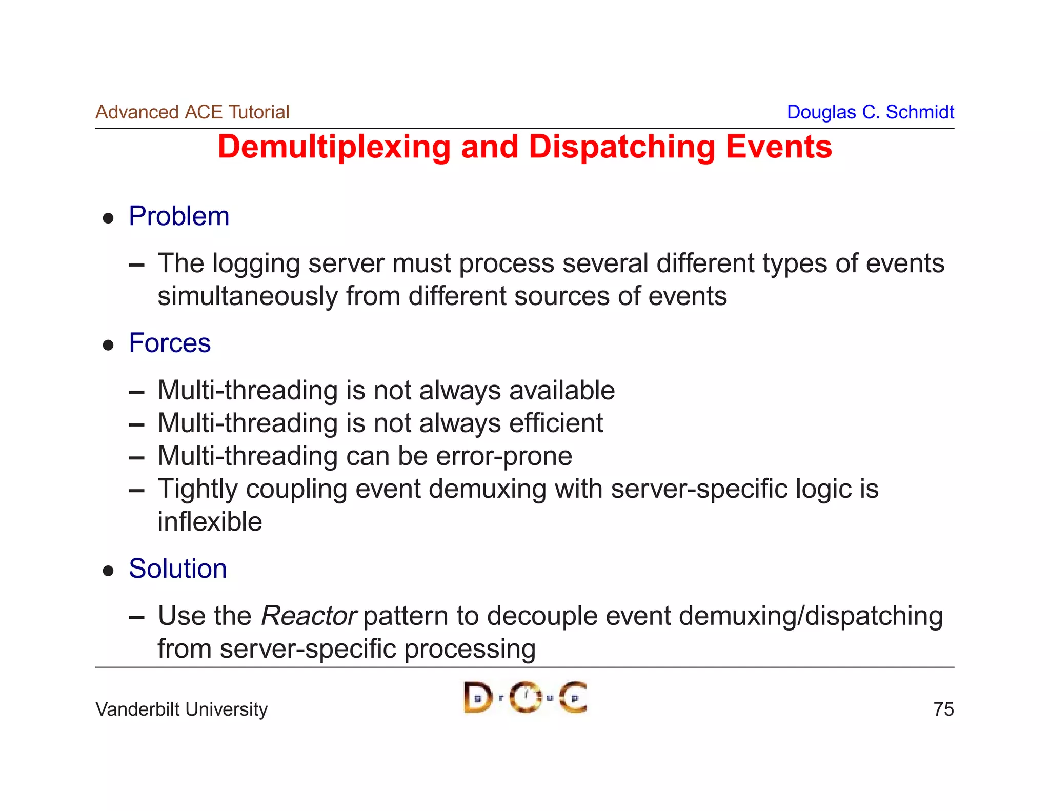 Advanced ACE Tutorial                                       Douglas C. Schmidt

              Demultiplexing and Dispatching Events

    Problem
    – The logging server must process several different types of events
      simultaneously from different sources of events
    Forces
    –   Multi-threading is not always available
    –   Multi-threading is not always efﬁcient
    –   Multi-threading can be error-prone
    –   Tightly coupling event demuxing with server-speciﬁc logic is
        inﬂexible
    Solution
    – Use the Reactor pattern to decouple event demuxing/dispatching
      from server-speciﬁc processing

Vanderbilt University                                                      75
 