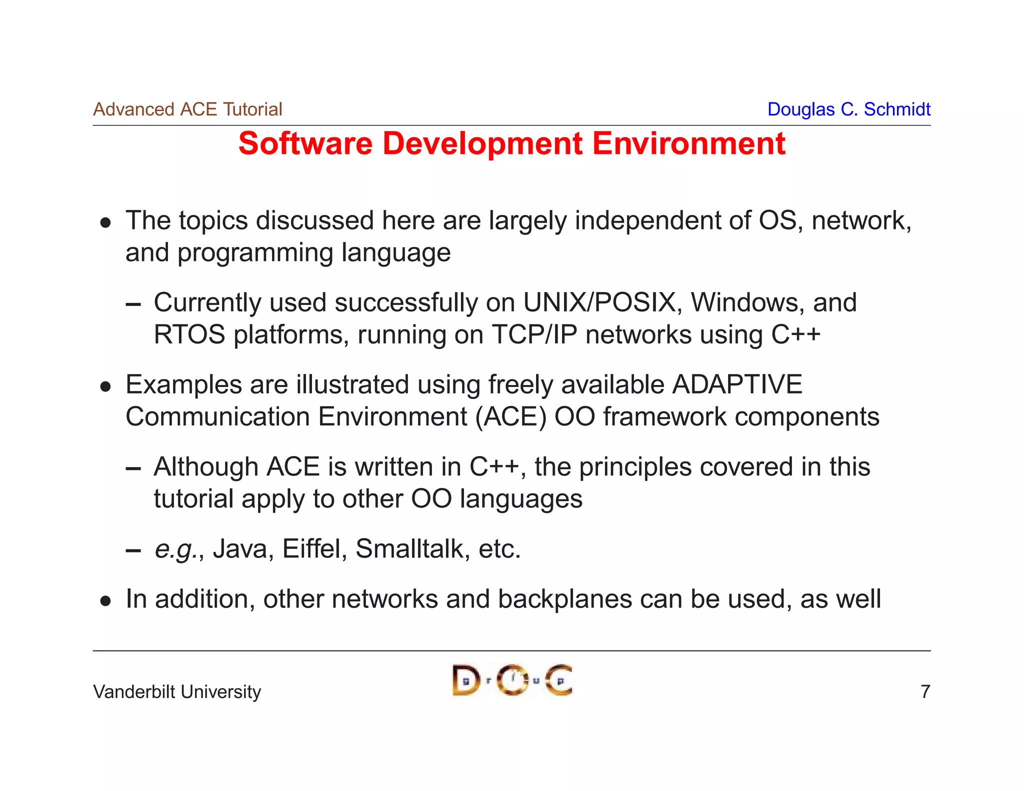Advanced ACE Tutorial                                      Douglas C. Schmidt

                  Software Development Environment

    The topics discussed here are largely independent of OS, network,
    and programming language
    – Currently used successfully on UNIX/POSIX, Windows, and
      RTOS platforms, running on TCP/IP networks using C++
    Examples are illustrated using freely available ADAPTIVE
    Communication Environment (ACE) OO framework components
    – Although ACE is written in C++, the principles covered in this
      tutorial apply to other OO languages
    – e.g., Java, Eiffel, Smalltalk, etc.
    In addition, other networks and backplanes can be used, as well


Vanderbilt University                                                      7
 