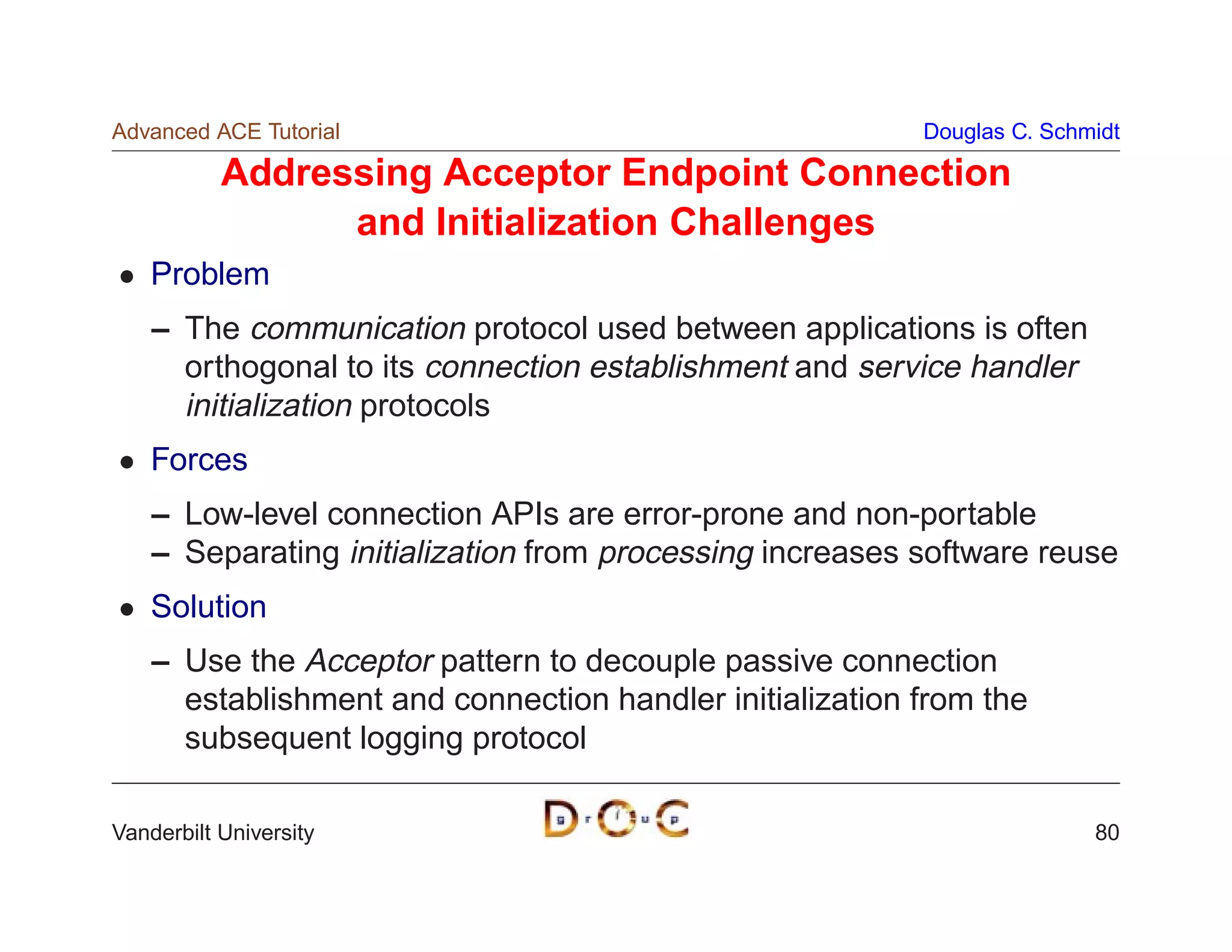 Advanced ACE Tutorial                                     Douglas C. Schmidt

           Addressing Acceptor Endpoint Connection
                 and Initialization Challenges
    Problem
    – The communication protocol used between applications is often
      orthogonal to its connection establishment and service handler
      initialization protocols
    Forces
    – Low-level connection APIs are error-prone and non-portable
    – Separating initialization from processing increases software reuse
    Solution
    – Use the Acceptor pattern to decouple passive connection
      establishment and connection handler initialization from the
      subsequent logging protocol

Vanderbilt University                                                    80
 