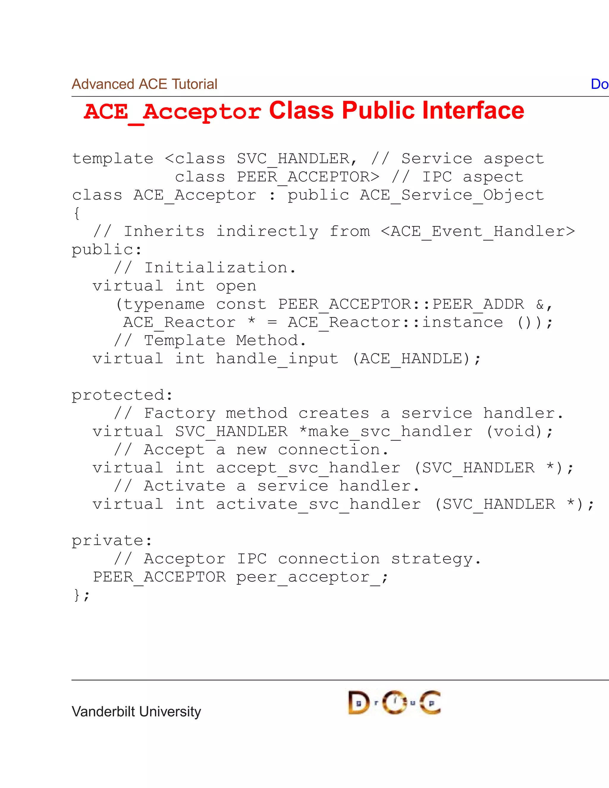 Advanced ACE Tutorial                               Do

  ACE_Acceptor Class Public Interface
template class SVC_HANDLER, // Service aspect
          class PEER_ACCEPTOR // IPC aspect
class ACE_Acceptor : public ACE_Service_Object
{
  // Inherits indirectly from ACE_Event_Handler
public:
    // Initialization.
  virtual int open
    (typename const PEER_ACCEPTOR::PEER_ADDR ,
     ACE_Reactor * = ACE_Reactor::instance ());
    // Template Method.
  virtual int handle_input (ACE_HANDLE);

protected:
    // Factory method creates a service handler.
  virtual SVC_HANDLER *make_svc_handler (void);
    // Accept a new connection.
  virtual int accept_svc_handler (SVC_HANDLER *);
    // Activate a service handler.
  virtual int activate_svc_handler (SVC_HANDLER *);

private:
    // Acceptor IPC connection strategy.
  PEER_ACCEPTOR peer_acceptor_;
};




Vanderbilt University
 
