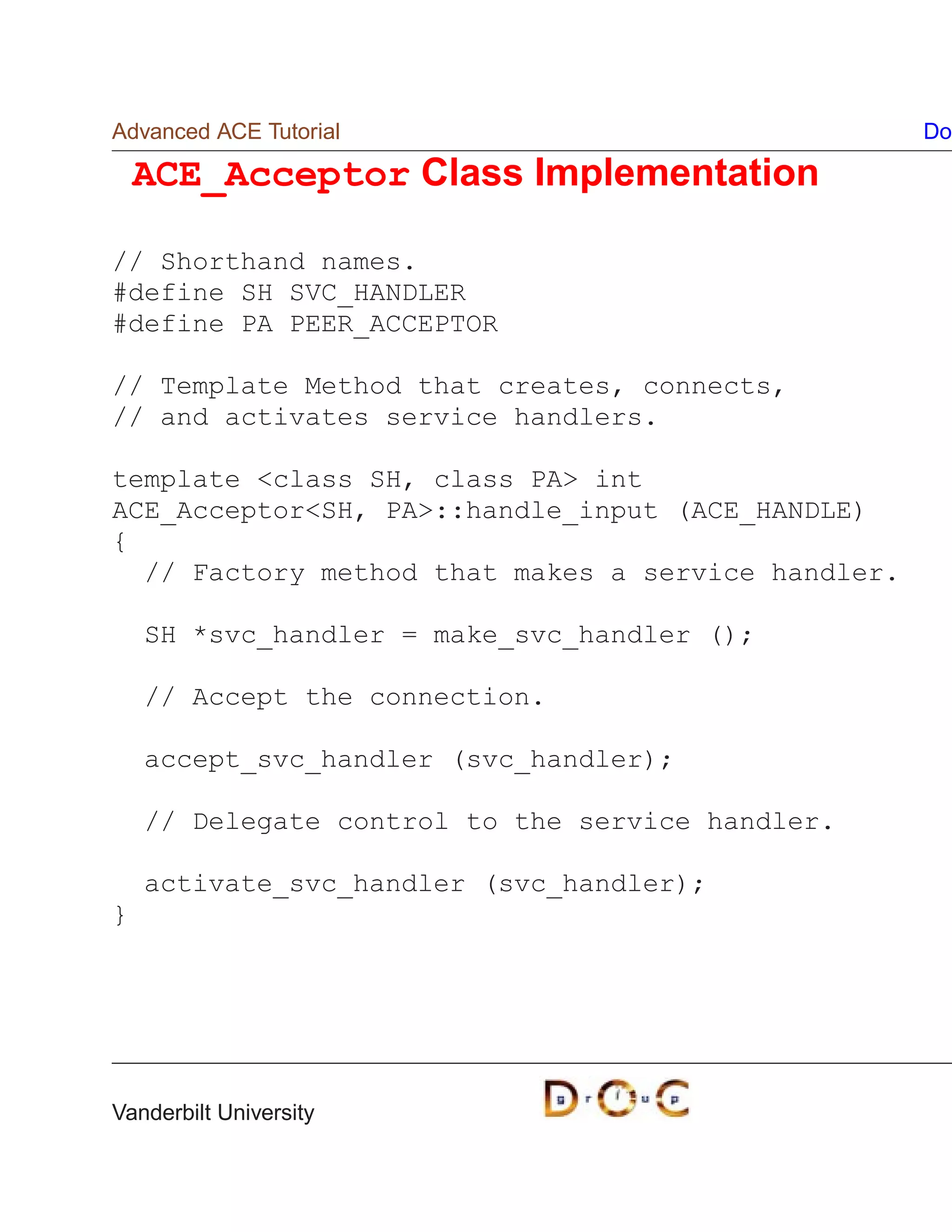 Advanced ACE Tutorial                               Do

    ACE_Acceptor Class Implementation

// Shorthand names.
#define SH SVC_HANDLER
#define PA PEER_ACCEPTOR

// Template Method that creates, connects,
// and activates service handlers.

template class SH, class PA int
ACE_AcceptorSH, PA::handle_input (ACE_HANDLE)
{
  // Factory method that makes a service handler.

    SH *svc_handler = make_svc_handler ();

    // Accept the connection.

    accept_svc_handler (svc_handler);

    // Delegate control to the service handler.

    activate_svc_handler (svc_handler);
}




Vanderbilt University
 