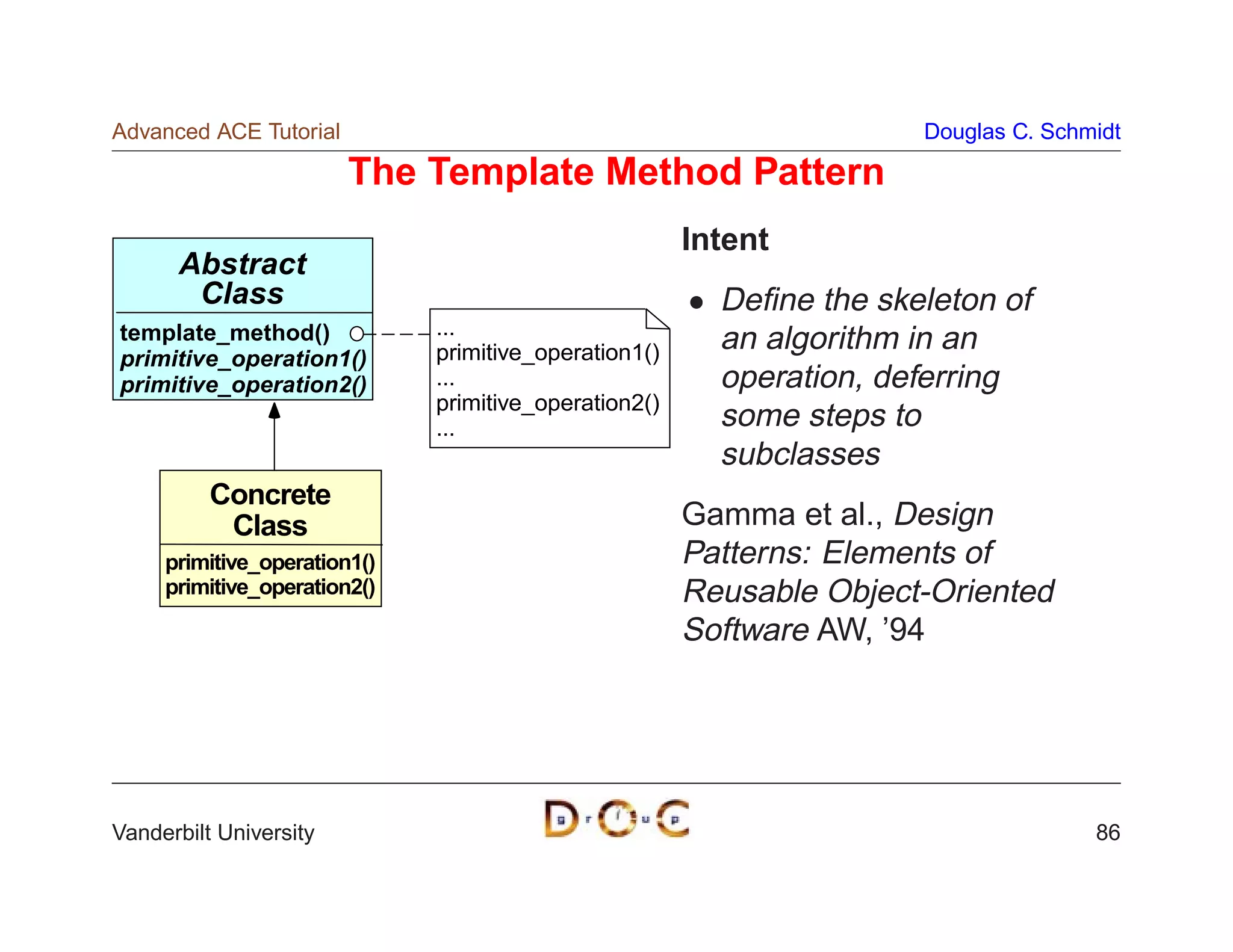 Advanced ACE Tutorial                                                 Douglas C. Schmidt

                        The Template Method Pattern
                                                       Intent
      Abstract
       Class                                             Deﬁne the skeleton of
template_method()             ...
                              primitive_operation1()     an algorithm in an
primitive_operation1()
primitive_operation2()        ...                        operation, deferring
                              primitive_operation2()
                              ...                        some steps to
                                                         subclasses
          Concrete
           Class                                       Gamma et al., Design
     primitive_operation1()                            Patterns: Elements of
     primitive_operation2()                            Reusable Object-Oriented
                                                       Software AW, ’94




Vanderbilt University                                                                86
 