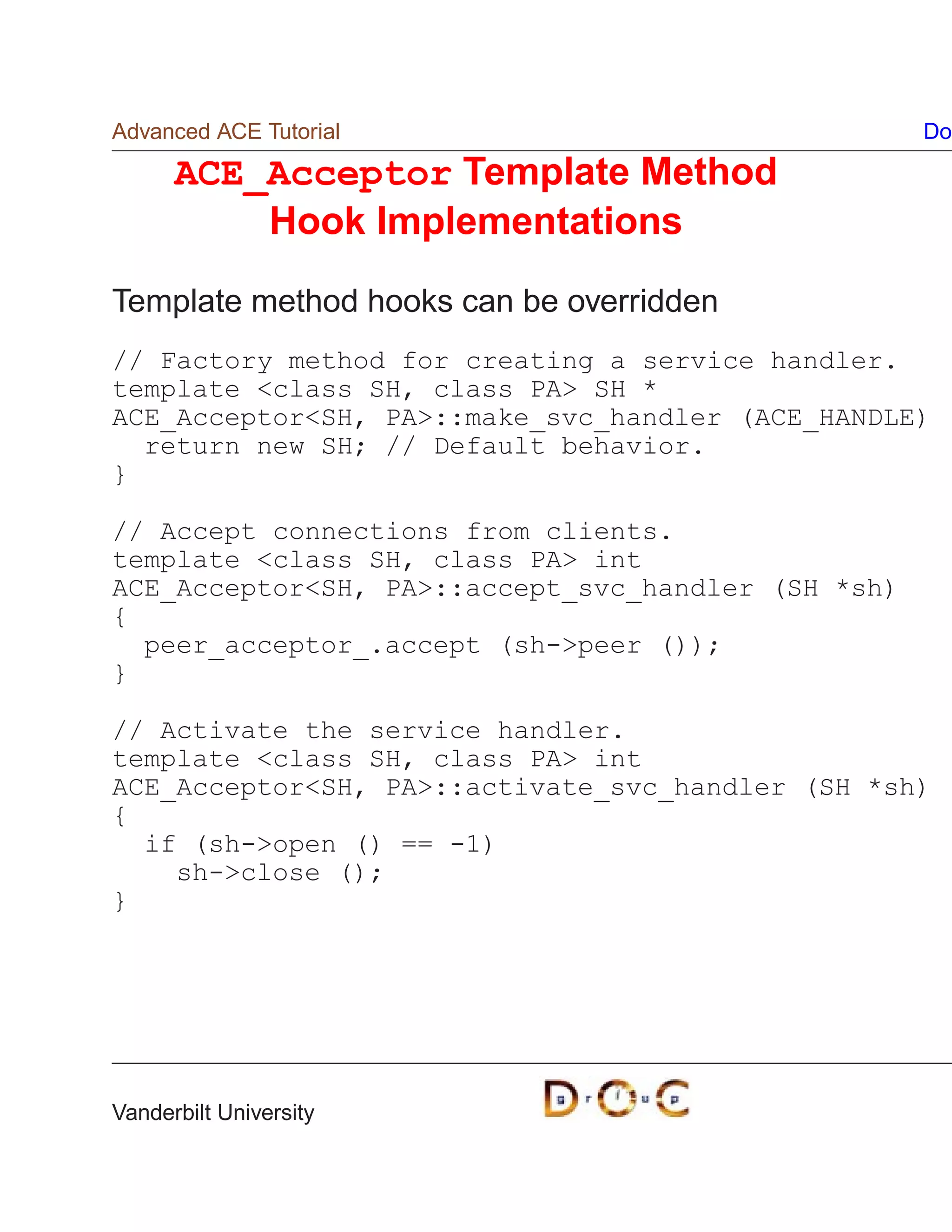 Advanced ACE Tutorial                               Do

      ACE_Acceptor Template Method
          Hook Implementations

Template method hooks can be overridden
// Factory method for creating a service handler.
template class SH, class PA SH *
ACE_AcceptorSH, PA::make_svc_handler (ACE_HANDLE)
  return new SH; // Default behavior.
}

// Accept connections from clients.
template class SH, class PA int
ACE_AcceptorSH, PA::accept_svc_handler (SH *sh)
{
  peer_acceptor_.accept (sh-peer ());
}

// Activate the service handler.
template class SH, class PA int
ACE_AcceptorSH, PA::activate_svc_handler (SH *sh)
{
  if (sh-open () == -1)
    sh-close ();
}




Vanderbilt University
 