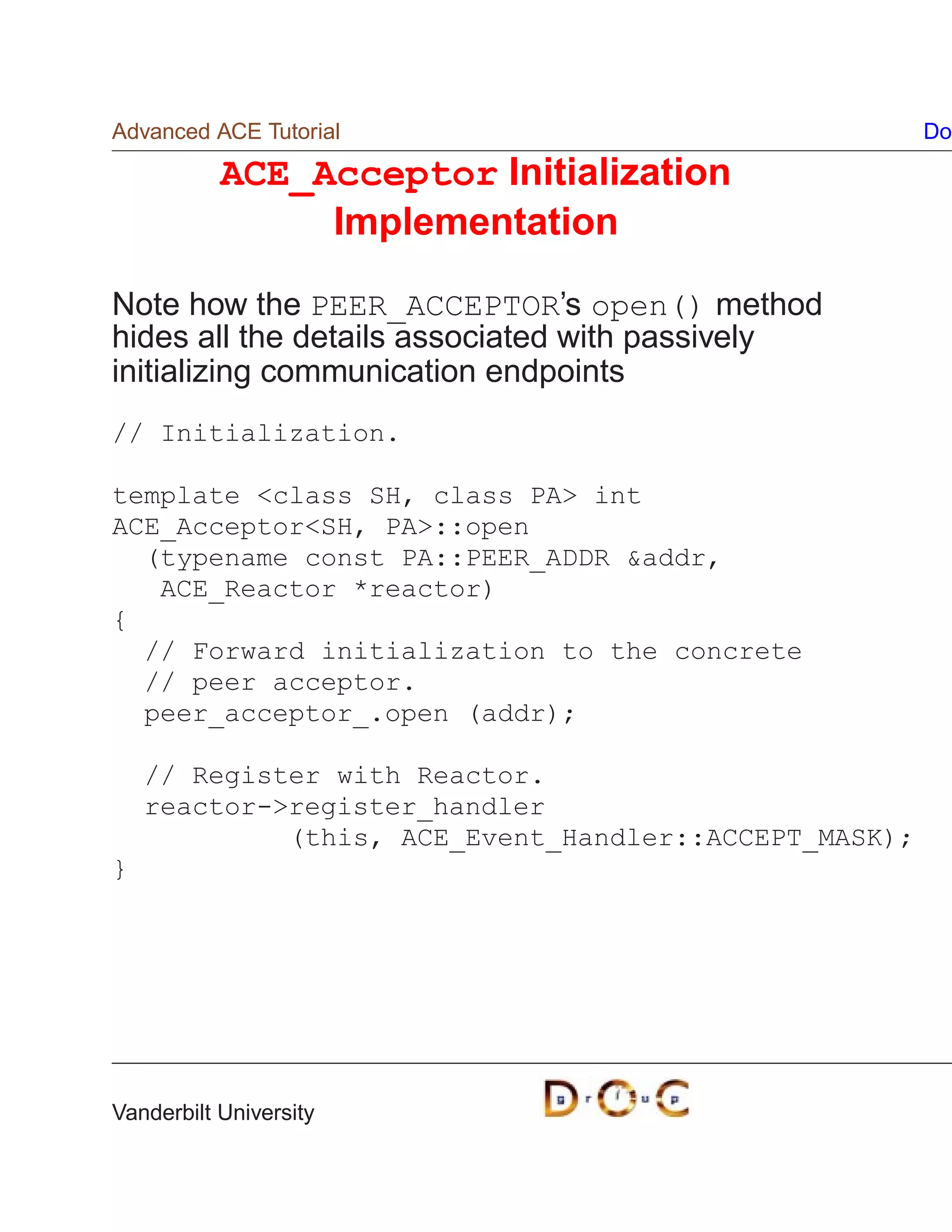 Advanced ACE Tutorial                                  Do

           ACE_Acceptor Initialization
                Implementation

Note how the PEER_ACCEPTOR’s open() method
hides all the details associated with passively
initializing communication endpoints
// Initialization.

template class SH, class PA int
ACE_AcceptorSH, PA::open
  (typename const PA::PEER_ADDR addr,
   ACE_Reactor *reactor)
{
  // Forward initialization to the concrete
  // peer acceptor.
  peer_acceptor_.open (addr);

    // Register with Reactor.
    reactor-register_handler
             (this, ACE_Event_Handler::ACCEPT_MASK);
}




Vanderbilt University
 