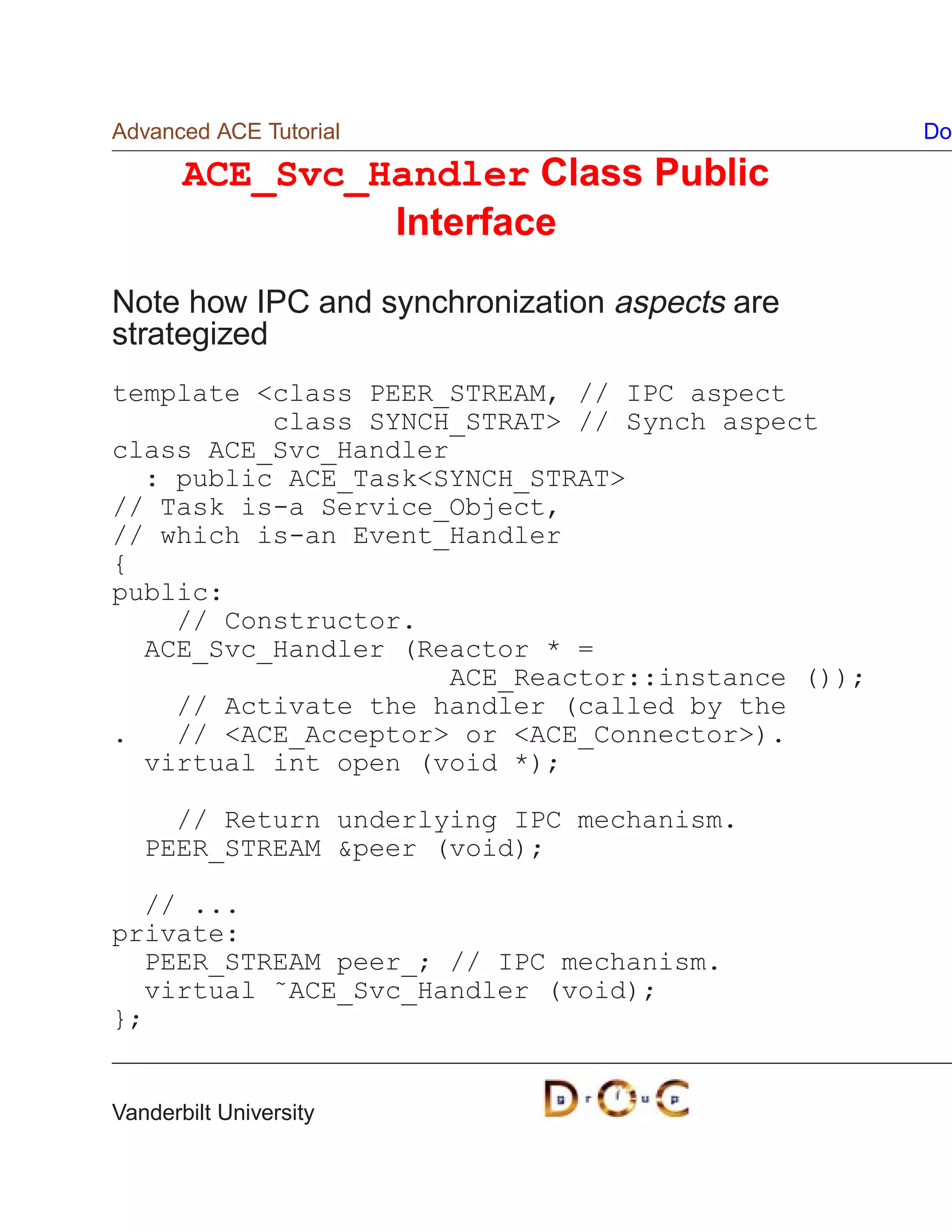 Advanced ACE Tutorial                              Do

       ACE_Svc_Handler Class Public
                Interface

Note how IPC and synchronization aspects are
strategized
template class PEER_STREAM, // IPC aspect
          class SYNCH_STRAT // Synch aspect
class ACE_Svc_Handler
  : public ACE_TaskSYNCH_STRAT
// Task is-a Service_Object,
// which is-an Event_Handler
{
public:
    // Constructor.
  ACE_Svc_Handler (Reactor * =
                      ACE_Reactor::instance ());
    // Activate the handler (called by the
.   // ACE_Acceptor or ACE_Connector).
  virtual int open (void *);

     // Return underlying IPC mechanism.
   PEER_STREAM peer (void);

  // ...
private:
  PEER_STREAM peer_; // IPC mechanism.
  virtual ˜ACE_Svc_Handler (void);
};


Vanderbilt University
 
