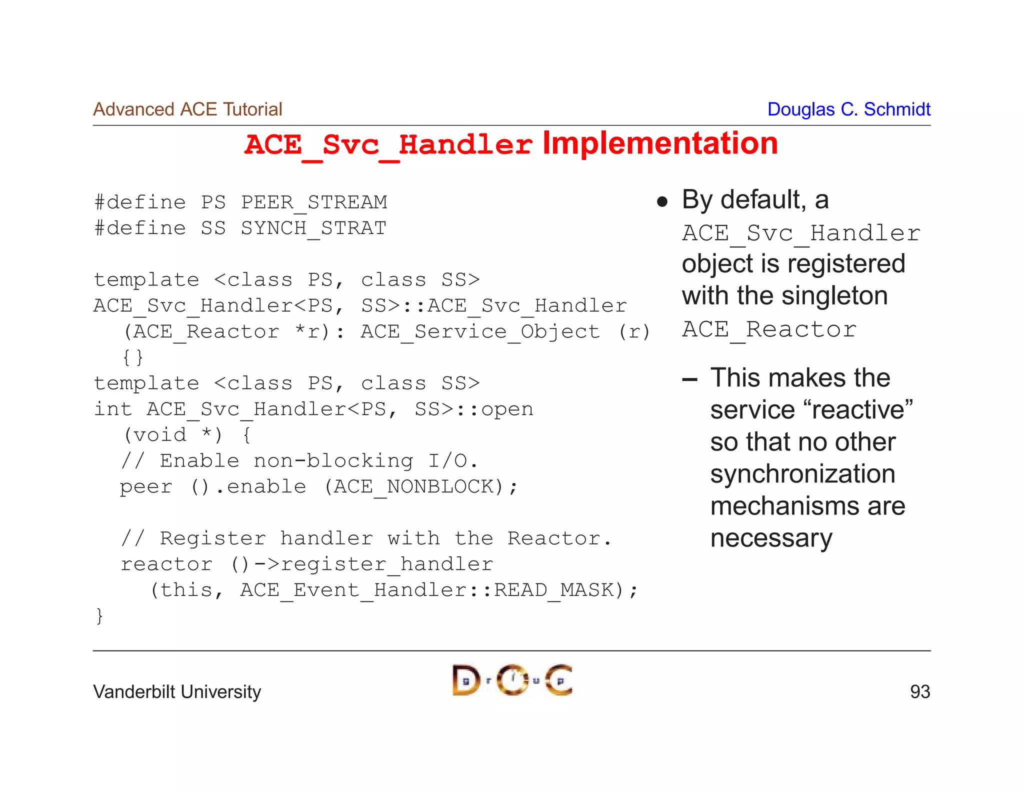 Advanced ACE Tutorial                                Douglas C. Schmidt

                  ACE_Svc_Handler Implementation
#define PS PEER_STREAM                        By default, a
#define SS SYNCH_STRAT                        ACE_Svc_Handler
template class PS, class SS
                                              object is registered
ACE_Svc_HandlerPS, SS::ACE_Svc_Handler      with the singleton
  (ACE_Reactor *r): ACE_Service_Object (r)    ACE_Reactor
  {}
template class PS, class SS                 – This makes the
int ACE_Svc_HandlerPS, SS::open               service “reactive”
  (void *) {                                    so that no other
  // Enable non-blocking I/O.
  peer ().enable (ACE_NONBLOCK);                synchronization
                                                mechanisms are
    // Register handler with the Reactor.       necessary
    reactor ()-register_handler
      (this, ACE_Event_Handler::READ_MASK);
}


Vanderbilt University                                               93
 