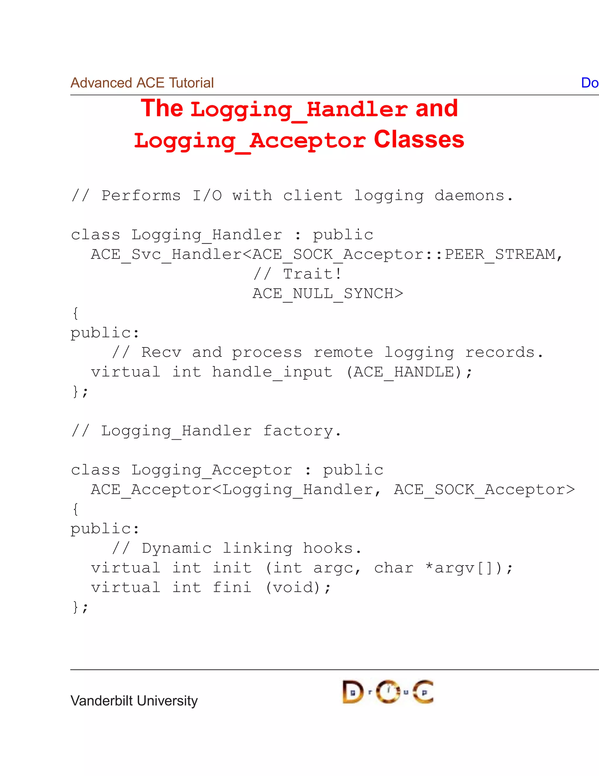 Advanced ACE Tutorial                                Do

          The Logging_Handler and
          Logging_Acceptor Classes

// Performs I/O with client logging daemons.

class Logging_Handler : public
  ACE_Svc_HandlerACE_SOCK_Acceptor::PEER_STREAM,
                  // Trait!
                  ACE_NULL_SYNCH
{
public:
    // Recv and process remote logging records.
  virtual int handle_input (ACE_HANDLE);
};

// Logging_Handler factory.

class Logging_Acceptor : public
  ACE_AcceptorLogging_Handler, ACE_SOCK_Acceptor
{
public:
    // Dynamic linking hooks.
  virtual int init (int argc, char *argv[]);
  virtual int fini (void);
};




Vanderbilt University
 