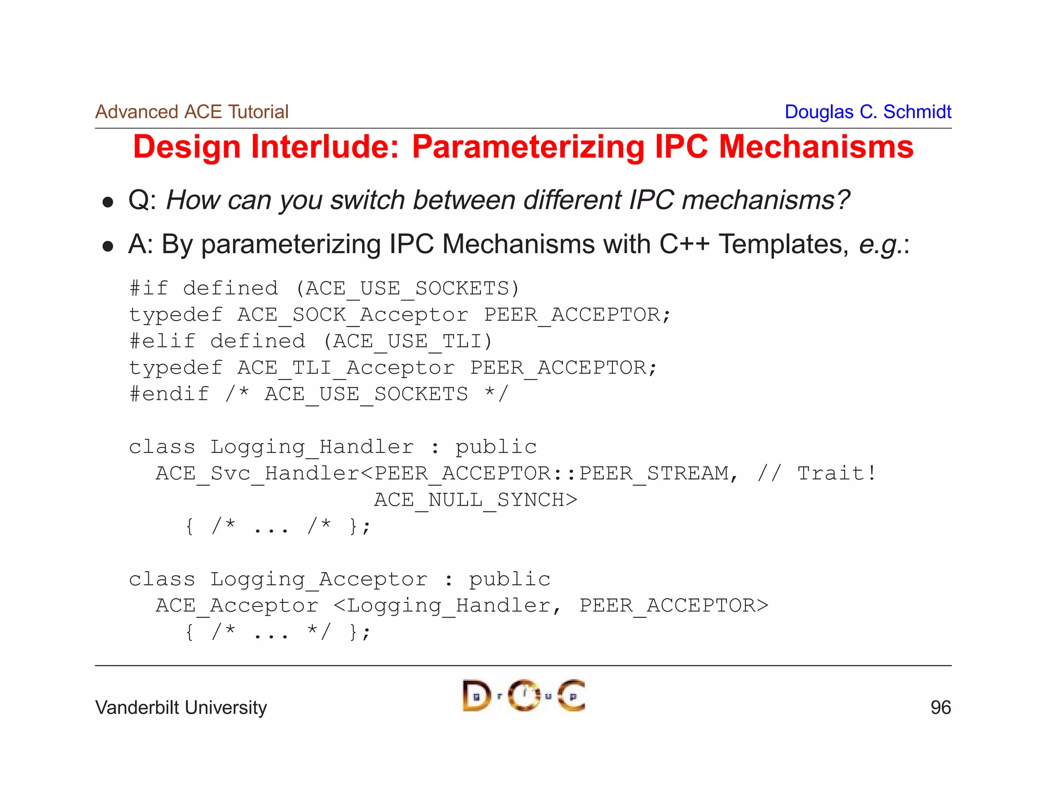 Advanced ACE Tutorial                                  Douglas C. Schmidt

    Design Interlude: Parameterizing IPC Mechanisms
    Q: How can you switch between different IPC mechanisms?
    A: By parameterizing IPC Mechanisms with C++ Templates, e.g.:
    #if defined (ACE_USE_SOCKETS)
    typedef ACE_SOCK_Acceptor PEER_ACCEPTOR;
    #elif defined (ACE_USE_TLI)
    typedef ACE_TLI_Acceptor PEER_ACCEPTOR;
    #endif /* ACE_USE_SOCKETS */

    class Logging_Handler : public
      ACE_Svc_HandlerPEER_ACCEPTOR::PEER_STREAM, // Trait!
                       ACE_NULL_SYNCH
        { /* ... /* };

    class Logging_Acceptor : public
      ACE_Acceptor Logging_Handler, PEER_ACCEPTOR
        { /* ... */ };


Vanderbilt University                                                 96
 