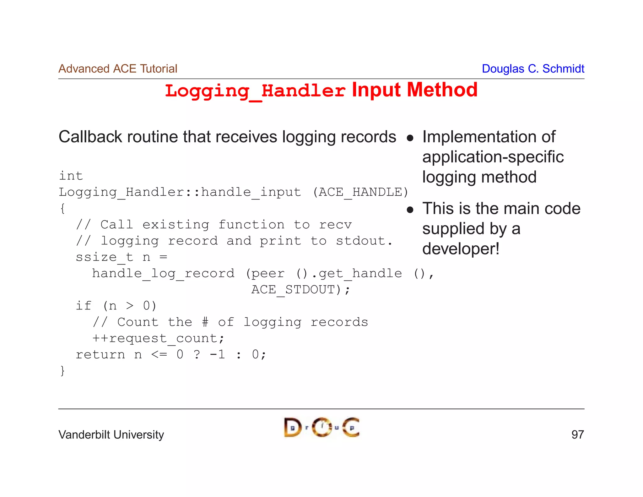 Advanced ACE Tutorial                                   Douglas C. Schmidt

                        Logging_Handler Input Method

Callback routine that receives logging records   Implementation of
                                                 application-speciﬁc
int                                              logging method
Logging_Handler::handle_input (ACE_HANDLE)
{                                          This is the main       code
  // Call existing function to recv        supplied by a
  // logging record and print to stdout.
  ssize_t n =                              developer!
    handle_log_record (peer ().get_handle (),
                       ACE_STDOUT);
  if (n  0)
    // Count the # of logging records
    ++request_count;
  return n = 0 ? -1 : 0;
}



Vanderbilt University                                                  97
 
