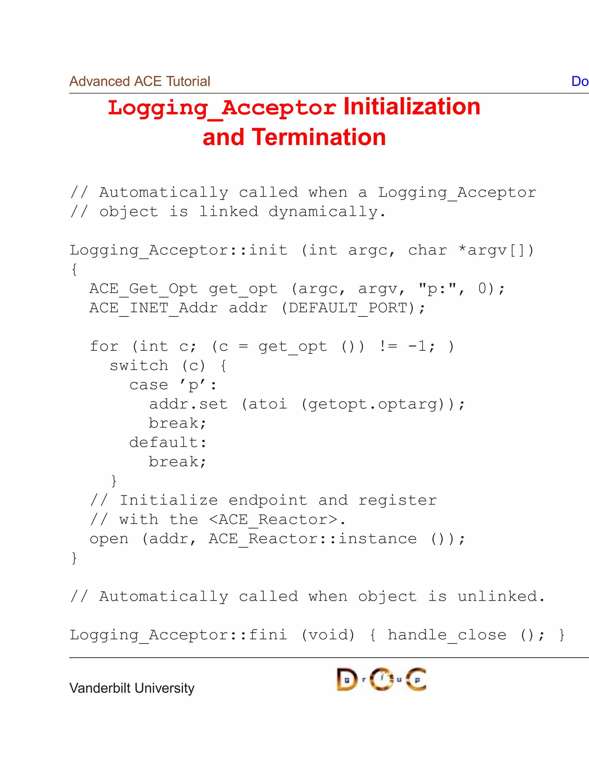 Advanced ACE Tutorial                                Do

      Logging_Acceptor Initialization
             and Termination

// Automatically called when a Logging_Acceptor
// object is linked dynamically.

Logging_Acceptor::init (int argc, char *argv[])
{
  ACE_Get_Opt get_opt (argc, argv, p:, 0);
  ACE_INET_Addr addr (DEFAULT_PORT);

    for (int c; (c = get_opt ()) != -1; )
      switch (c) {
        case ’p’:
          addr.set (atoi (getopt.optarg));
          break;
        default:
          break;
      }
    // Initialize endpoint and register
    // with the ACE_Reactor.
    open (addr, ACE_Reactor::instance ());
}

// Automatically called when object is unlinked.

Logging_Acceptor::fini (void) { handle_close (); }


Vanderbilt University
 