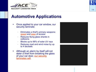 Automotive Applications Once applied to your car window, our security laminate: Eliminates a thief’s primary weapons:  speed  and  ease  of access Reduces flying glass shards in collisions Blocks up to 98% of solar UV rays Reduces road and wind noise by up to 4 decibels Although an alarm by itself will not deter a thief from breaking the glass of your car door,  our security laminates will . 