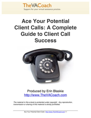 Ace Your Potential
 Client Calls: A Complete
    Guide to Client Call
         Success




               Produced by Erin Blaskie
             http://www.TheVACoach.com

The material in this e-book is protected under copyright. Any reproduction,
transmission or sharing of this material is strictly prohibited.



             Ace Your Potential Client Calls | http://www.TheVACoach.com | 1
 