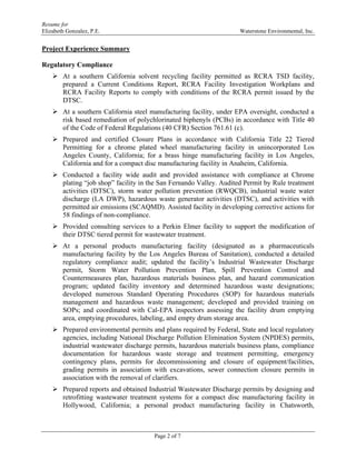 Resume for
Elizabeth Gonzalez, P.E. Waterstone Environmental, Inc.
Page 2 of 7
Project Experience Summary
Regulatory Compliance
 At a southern California solvent recycling facility permitted as RCRA TSD facility,
prepared a Current Conditions Report, RCRA Facility Investigation Workplans and
RCRA Facility Reports to comply with conditions of the RCRA permit issued by the
DTSC.
 At a southern California steel manufacturing facility, under EPA oversight, conducted a
risk based remediation of polychlorinated biphenyls (PCBs) in accordance with Title 40
of the Code of Federal Regulations (40 CFR) Section 761.61 (c).
 Prepared and certified Closure Plans in accordance with California Title 22 Tiered
Permitting for a chrome plated wheel manufacturing facility in unincorporated Los
Angeles County, California; for a brass hinge manufacturing facility in Los Angeles,
California and for a compact disc manufacturing facility in Anaheim, California.
 Conducted a facility wide audit and provided assistance with compliance at Chrome
plating “job shop” facility in the San Fernando Valley. Audited Permit by Rule treatment
activities (DTSC), storm water pollution prevention (RWQCB), industrial waste water
discharge (LA DWP), hazardous waste generator activities (DTSC), and activities with
permitted air emissions (SCAQMD). Assisted facility in developing corrective actions for
58 findings of non-compliance.
 Provided consulting services to a Perkin Elmer facility to support the modification of
their DTSC tiered permit for wastewater treatment.
 At a personal products manufacturing facility (designated as a pharmaceuticals
manufacturing facility by the Los Angeles Bureau of Sanitation), conducted a detailed
regulatory compliance audit; updated the facility’s Industrial Wastewater Discharge
permit, Storm Water Pollution Prevention Plan, Spill Prevention Control and
Countermeasures plan, hazardous materials business plan, and hazard communication
program; updated facility inventory and determined hazardous waste designations;
developed numerous Standard Operating Procedures (SOP) for hazardous materials
management and hazardous waste management; developed and provided training on
SOPs; and coordinated with Cal-EPA inspectors assessing the facility drum emptying
area, emptying procedures, labeling, and empty drum storage area.
 Prepared environmental permits and plans required by Federal, State and local regulatory
agencies, including National Discharge Pollution Elimination System (NPDES) permits,
industrial wastewater discharge permits, hazardous materials business plans, compliance
documentation for hazardous waste storage and treatment permitting, emergency
contingency plans, permits for decommissioning and closure of equipment/facilities,
grading permits in association with excavations, sewer connection closure permits in
association with the removal of clarifiers.
 Prepared reports and obtained Industrial Wastewater Discharge permits by designing and
retrofitting wastewater treatment systems for a compact disc manufacturing facility in
Hollywood, California; a personal product manufacturing facility in Chatsworth,
 