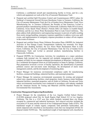 Resume for
Elizabeth Gonzalez, P.E. Waterstone Environmental, Inc.
Page 3 of 7
California; a confidential aircraft part manufacturing facility in Irvine, and for a city
vehicle and equipment car wash at the City of Lancaster Maintenance Yard.
 Prepared and certified Spill Prevention Control and Countermeasure (SPCC) plans for
Northrop’s Commercial Aircraft Division Hawthorne Center in Torrance, California; the
City of Lancaster Maintenance Yard; the City of Garden Grove Maintenance Yard; Virco
Manufacturing Inc. in Torrance California; the Presidio of San Francisco; Levlad (a
personal products manufacturing facility) in Chatsworth, California; Padre Oil in Corona,
California; Irvine Ranch Water District’s Portola Hills Lift Station in Foothill Ranch
California; and the Los Alisos Water Reclamation Plant in Lake Forest California,. The
plans address both administrative and engineering measures to prevent oil spills resulting
from onsite storage/handling, emergency response capabilities to address worst-case spill
events, and implementation of emergency response procedures to reduce off-site impacts
in the events of releases.
 Prepared and certified Storm Water Pollution Prevention Plans (SWPPP) for Industrial
Activities at four Orange County Transportation Authority bus terminals; five Hugo
NuProler auto shedding facilities; the Los Alisos Water Reclamation Plant in Lake
Forest, California; the City of Lancaster Maintenance Yard; the City of Garden Grove
Maintenance Yard; and Levlad (a personal products manufacturing facility) in
Chatsworth, California.
 Prepared SWPPPs for Construction Activities for remediation at a major petroleum
company bulk terminal site; for impacted soil stockpile management at a petroleum
company oil field; for two separate residential developments in Montclair, California; and
for a residential development (from an oil field property) in Santa Fe Springs, California.
Plan preparation involved a review of facility operations, the identification of potential
pollution sources and non-storm water discharges, the development of storm water
management controls, and the development of monitoring plans.
 Project Manager for numerous environmental compliance audits for manufacturing
facilities, commercial buildings, industrial facilities, and municipal properties.
 Project Manager for numerous environmental assessments for existing and proposed
school sites; manufacturing facilities; retail properties; hotels; business center buildings;
industrial facilities; municipal properties; and oil fields in California, Nevada and Texas
where environmental assessments were conducted in accordance with industry standards
and the American Society for Testing and Materials (ASTM) Standard Practice for
Environmental Site Assessments.
Construction Management/Engineering/Remediation
 Project Manager for the remediation of the Los Angeles Unified School District
(LAUSD) proposed school Site for South Region High School #12 in Los Angeles,
California. The Site is a 15.07 acre Site which formerly included three city blocks
occupied by commercial and industrial businesses. Soil removal activities included the
excavation of 18 areas and the removal of two Underground Storage Tanks (USTs). The
manifested weight of volatile organic compound, total petroleum hydrocarbon, and
metals impacted soils classified as non-hazardous waste that was transported off-Site for
disposal totaled 38,930 tons. The manifested weight of lead-impacted soils classified as
 