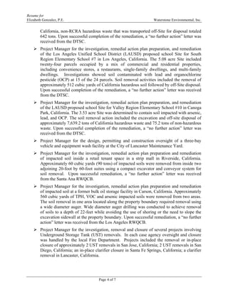 Resume for
Elizabeth Gonzalez, P.E. Waterstone Environmental, Inc.
Page 4 of 7
California, non-RCRA hazardous waste that was transported off-Site for disposal totaled
642 tons. Upon successful completion of the remediation, a “no further action” letter was
received from the DTSC.
 Project Manager for the investigation, remedial action plan preparation, and remediation
of the Los Angeles Unified School District (LAUSD) proposed school Site for South
Region Elementary School #7 in Los Angeles, California. The 5.08 acre Site included
twenty-four parcels occupied by a mix of commercial and residential properties,
including convenience stores, a restaurants, single-family dwellings, and multi-family
dwellings. Investigations showed soil contaminated with lead and organochlorine
pesticide (OCP) at 15 of the 24 parcels. Soil removal activities included the removal of
approximately 512 cubic yards of California hazardous soil followed by off-Site disposal.
Upon successful completion of the remediation, a “no further action” letter was received
from the DTSC.
 Project Manager for the investigation, remedial action plan preparation, and remediation
of the LAUSD proposed school Site for Valley Region Elementary School #10 in Canoga
Park, California. The 3.53 acre Site was determined to contain soil impacted with arsenic,
lead, and OCP. The soil removal action included the excavation and off-site disposal of
approximately 7,639.2 tons of California hazardous waste and 75.2 tons of non-hazardous
waste. Upon successful completion of the remediation, a “no further action” letter was
received from the DTSC.
 Project Manager for the design, permitting and construction oversight of a three-bay
vehicle and equipment wash facility at the City of Lancaster Maintenance Yard.
 Project Manager for the investigation, remedial action plan preparation and remediation
of impacted soil inside a retail tenant space in a strip mall in Riverside, California.
Approximately 60 cubic yards (90 tons) of impacted soils were removed from inside two
adjoining 20-foot by 60-foot suites using a compact excavator and conveyor system for
soil removal. Upon successful remediation, a “no further action” letter was received
from the Santa Ana RWQCB.
 Project Manager for the investigation, remedial action plan preparation and remediation
of impacted soil at a former bulk oil storage facility in Carson, California. Approximately
560 cubic yards of TPH, VOC and arsenic impacted soils were removed from two areas.
The soil removal in one area located along the property boundary required removal using
a wide diameter auger. Wide diameter auger drilling was conducted to achieve removal
of soils to a depth of 22-feet while avoiding the use of shoring or the need to slope the
excavation sidewall at the property boundary. Upon successful remediation, a “no further
action” letter was received from the Los Angeles RWQCB.
 Project Manager for the investigation, removal and closure of several projects involving
Underground Storage Tank (UST) removals. In each case agency oversight and closure
was handled by the local Fire Department. Projects included the removal or in-place
closure of approximately 2 UST removals in San Jose, California; 2 UST removals in San
Diego, California; an in-place clarifier closure in Santa Fe Springs, California; a clarifier
removal in Lancaster, California.
 