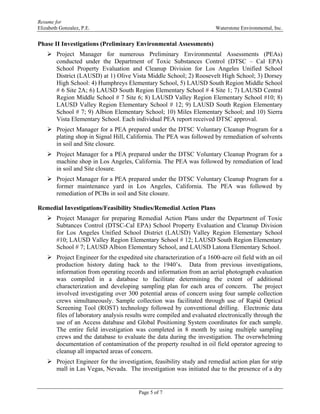 Resume for
Elizabeth Gonzalez, P.E. Waterstone Environmental, Inc.
Page 5 of 7
Phase II Investigations (Preliminary Environmental Assessments)
 Project Manager for numerous Preliminary Environmental Assessments (PEAs)
conducted under the Department of Toxic Substances Control (DTSC – Cal EPA)
School Property Evaluation and Cleanup Division for Los Angeles Unified School
District (LAUSD) at 1) Olive Vista Middle School; 2) Roosevelt High School; 3) Dorsey
High School: 4) Humphreys Elementary School, 5) LAUSD South Region Middle School
# 6 Site 2A; 6) LAUSD South Region Elementary School # 4 Site 1; 7) LAUSD Central
Region Middle School # 7 Site 6; 8) LAUSD Valley Region Elementary School #10; 8)
LAUSD Valley Region Elementary School # 12; 9) LAUSD South Region Elementary
School # 7; 9) Albion Elementary School; 10) Miles Elementary School; and 10) Sierra
Vista Elementary School. Each individual PEA report received DTSC approval.
 Project Manager for a PEA prepared under the DTSC Voluntary Cleanup Program for a
plating shop in Signal Hill, California. The PEA was followed by remediation of solvents
in soil and Site closure.
 Project Manager for a PEA prepared under the DTSC Voluntary Cleanup Program for a
machine shop in Los Angeles, California. The PEA was followed by remediation of lead
in soil and Site closure.
 Project Manager for a PEA prepared under the DTSC Voluntary Cleanup Program for a
former maintenance yard in Los Angeles, California. The PEA was followed by
remediation of PCBs in soil and Site closure.
Remedial Investigations/Feasibility Studies/Remedial Action Plans
 Project Manager for preparing Remedial Action Plans under the Department of Toxic
Subtances Control (DTSC-Cal EPA) School Property Evaluation and Cleanup Division
for Los Angeles Unified School District (LAUSD) Valley Region Elementary School
#10; LAUSD Valley Region Elementary School # 12; LAUSD South Region Elementary
School # 7; LAUSD Albion Elementary School, and LAUSD Latona Elementary School.
 Project Engineer for the expedited site characterization of a 1600-acre oil field with an oil
production history dating back to the 1940’s. Data from previous investigations,
information from operating records and information from an aerial photograph evaluation
was compiled in a database to facilitate determining the extent of additional
characterization and developing sampling plan for each area of concern. The project
involved investigating over 300 potential areas of concern using four sample collection
crews simultaneously. Sample collection was facilitated through use of Rapid Optical
Screening Tool (ROST) technology followed by conventional drilling. Electronic data
files of laboratory analysis results were compiled and evaluated electronically through the
use of an Access database and Global Positioning System coordinates for each sample.
The entire field investigation was completed in 8 month by using multiple sampling
crews and the database to evaluate the data during the investigation. The overwhelming
documentation of contamination of the property resulted in oil field operator agreeing to
cleanup all impacted areas of concern.
 Project Engineer for the investigation, feasibility study and remedial action plan for strip
mall in Las Vegas, Nevada. The investigation was initiated due to the presence of a dry
 
