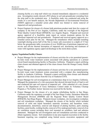 Resume for
Elizabeth Gonzalez, P.E. Waterstone Environmental, Inc.
Page 6 of 7
cleaning facility at a strip mall which was situated immediately adjacent to a residential
area. Investigation results showed a PCE plume in soil and groundwater extending from
the strip mall to the residential area. A feasibility study was conducted and using the
results of a cost benefit analysis, the Nevada Department of Environmental Protection
(NDEP) approved a remedial action plan which was limited to onsite removal of
impacted soil and groundwater.
 Project Engineer for closure of a former bulk petroleum product tank farm for a major oil
company in the Port of Los Angeles, California, under the oversight of the Regional
Water Quality Control Board (RWQCB), Los Angeles Region. Prepared and received
agency approval of a feasibility study report on various treatment options for the
petroleum impacted soil and groundwater. Prepared and received agency approval on a
remedial action plan for the site. Managed the remediation which included installing
watertight shoring across half of the Site to insure safe excavation to a depth of 15 feet
below the groundwater table; excavation of over 30,000 tons of petroleum impacted soil;
on-site and off-site thermal desorption of impacted soil; dewatering and treatment of
water with regulatory agency approved discharge to the storm drain system.
Agency Negotiation/Facility Closure
 Project Manager for the implementation of closure activities for a tier permitted (permit-
by-rule) waste water treatment system associated with plating operations at a printed
circuit board manufacturing facility in Placentia, California. Prepared a report certifying
clean closure and obtained approval of the clean closure from the Orange County Health
Agency.
 Project Manager for the implementation of closure activities for a tier permitted (permit-
by-rule) waste water treatment system associated with a compact disc manufacturing
facility in Anaheim, California. Prepared a report certifying clean closure and obtained
approval of the clean closure from the City of Anaheim CUPA.
 Project Manager for soil investigations at a maintenance shop in Los Angeles, California.
Managed the preparation of a risk assessment that showed elevated levels of lead in soil
and conducted hot spot soil removal of impacted soil. After submittal of a site closure
report to the Department of Toxic Substances Control under its Voluntary Cleanup
Program, a ‘No Further Action’ decision was received for the facility.
 Project Manager for the closure of a jet engine refurbishing facility in San Diego,
California under the regulatory oversight of the San Diego County, Hazardous Materials
Management Division (HMMD) and the Regional Water Quality Control Board
(RWQCB), San Diego Region. Prepared closure workplans, site investigation workplans
and soil remediation workplans. Managed the closure of the facility which included
removal of solid and liquid hazardous materials inventory and hazardous waste;
decontamination, demolition, removal and disposal of plating facilities, parts cleaning
facilities, paint booths, welding booths; removal of five underground tanks; removal of an
air ventilation system including three roof mounted air scrubbers; lead and asbestos
abatement. Managed the soil investigation and soil remediation activities conducted to
obtain regulatory closure. Soil remediation in one area required excavation in the facility
basement requiring was completed using limited access excavation equipment and
 