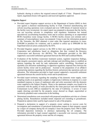 Resume for
Elizabeth Gonzalez, P.E. Waterstone Environmental, Inc.
Page 7 of 7
hydraulic shoring to achieve the required removal depth of 17-feet. Prepared closure
report, negotiated closure with agencies and received regulatory approval.
Litigation Support
 Provided expert litigation support services to the Department of Justice (DOJ) in their
case against a chemical manufacturing facility in Utah. Chemical manufacturing and
solvent recycling operations were evaluated and over 3,000 drums of material stored at
the facility were inventoried. An expert report was prepared to document that the facility
was not recycling solvents in compliance with regulatory limitations but instead
speculatively accumulating hazardous waste and in essence operating as an unpermitted
RCRA hazardous waste storage facility. A RCRA facility closure cost estimate and a
summary of noncompliance issues was prepared. Using in part the information prepared
by Ms. Gonzalez, the DOJ obtained a court order that required operations to cease,
$100,000 in penalties for violations, and is entitled to collect up to $900,000 for the
Superfund removal action conducted by the EPA.
 Provided litigation support services to the DOJ in their case against Lockheed Martin
Corporation and subsidiaries based on allegations that they violated the Resource
Conservation and Recovery Act (RCRA). The information provided to the DOJ
supported a successful settlement agreement between the DOJ and Lockheed Martin.
 Evaluation of the facilities wastewater treatment system, regulator inspection findings,
tank integrity assessment reports, and tank redesign and retrofitting plans to establish an
opinion regarding the need for tank replacement and/or retrofitting. Developed an
equitable cost allocation methodology to apportion regulatory imposed fines between the
current facility owner and its predecessor. Assisted in the preparation of an affidavit
summarizing opinions regarding the facilities historic and present day operations and cost
allocation. The information provided to legal counsel supported a successful settlement
agreement between the current facility owner and its predecessor.
 Provided expert testimony regarding the sampling of the domestic water supply, water
sampling results at an apartment complex in Inglewood, California in response to a court
mandated response to issues of unpleasant odor and color associated with the domestic
water supplied to the Subject Property. Water to the apartment complex was found to be
consistent with the quality of water provided by the water purveyor and with Maximum
Contaminant Levels (MCLs) mandated by the state of California. A review of water
supply drawings provided by the property owner showed no illegal, unpermitted or
incorrectly plumbed water connections in the building.
 Determined remediation costs associated with proposed remediation activities at a former
plating facility. Remediation included metals impacted soil extending to groundwater.
Prepared an opinion letter used by legal counsel in sale of the property.
 Prepared a declaration in support of a property owner seeking to recover costs for
investigation and remediation of petroleum hydrocarbon impact to their property caused
by a major oil company during the oil company’s lease the property from 1986 to 2004.
Provided deposition testimony to attorneys representing the oil company. The
information provided to legal counsel supported a successful cost recovery settlement
agreement between the property owner and the oil company.
 