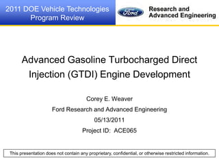 This presentation does not contain any proprietary, confidential, or otherwise restricted information.
2011 DOE Vehicle Technologies
Program Review
“Advancing The Technology”
Advanced Gasoline Turbocharged Direct
Injection (GTDI) Engine Development
Corey E. Weaver
Ford Research and Advanced Engineering
05/13/2011
Project ID: ACE065
 