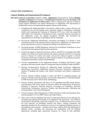 CONSULTING EXPERIENCE
Capacity Building and Organizational Development
2011-2016 Connexus Corporation (formerly AZMJ), Afghanistan: Responsible for leading Banking
Capacity Component for Chemonics’ USAID-funded Financial Access for Investing in the
Development of Afghanistan (FAIDA) project, which is enhancing the capacity of financial
system support institutions and market infrastructure in Afghanistan with interventions to
build human resource and organizational capacity. Recent results include:
 Strengthened the Afghanistan Bank’s Association’s ability to play a serious advocacy and
coordination role for the banking sector, especially related to Anti-Money Laundering
(AML) and Combating the Financing of Terrorism (CFT) laws; ABA also joined the
ABA–DAB Joint Committee to Standardize Checks, joined the Steering Committee of
the Afghanistan Center for Dispute Resolution (ACDR), and, facilitated the
implementation of the Public Credit Registry (PCR) with banks.
 Revived the Afghanistan Microfinance Association and helping it to become a more
sustainable network of development finance institutions in Afghanistan, by improving its
human and financial resources, including the offering of fee-based services;
 Successful passage of DMFI Regulation, allowing for microfinance institutions to move
towards becoming regulated deposit-taking institutions;
 Customized support to financial institutions, FINCA and OXUS to strengthen their SME
lending, raise funds and expand outreach and enhance financial inclusion by increasing
access to finance for women and youth, and provide technical support to Islamic
Investment and Finance Cooperatives (IIFC) Group to improve its operational processes,
management information systems and profitability;
 Oversaw implementation of the Afghanistan Institute of Banking and Finance’s grant
agreement and achievements related to training and capacity building of banks and MFIs.
 Develop Communications Strategy for Afghanistan Banks Association, Afghanistan
Microfinance Association, Afghanistan Insurance Personnel Association, Afghanistan
Institute of Banking and Finance, and, Islamic Investment and Finance Cooperatives
Group.
 Oversaw capacity building trainings to banks and MFIs on regarding products and
policies to develop youth loan products, and, provide related advice, "Credit Risk Rating"
to SME borrowers and "Credit Scoring" methodology.
 Oversaw training, presentation and advice to FIs regarding renewable energy finance,
microinsurance, and various aspects of insurance -Basics & Fundamentals of Insurance,
Principles of Insurance, Insurance Reserves, Governance & Compliance, Insurance
Underwriting, Reinsurance, Innovative Products and Microinsurance, Marketing and
Communications, and, Claims Management
 Oversaw training on Risk Management to MFIs focusing on credit and operational risks,
and loan products to FIs on SME Finance and Trade Finance.
 Well versed in Process Mapping with focus on improving efficiencies and reducing risk,
developing and defining the procedure to be adapted for risk assessment. Also skilled in
monitoring the functioning, output and variations if any, of different processes to assess
the least expected, yet potentially harmful risk factors, creating committees and
appointing members for the committees involved in investigating fraudulent practices of
the employees and customers – potential and existing, studying about the background of
different clients, recruiting and instructing risk management staff for different
departments, including legal, operational, financial, etc., based on risks identified.
 