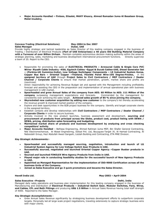 • Major Accounts Handled – Finloex, Etisalat, MAHY Khoory, Ahmed Ramadan Juma Al Besateen Group,
Metel Inudstry.
Concave Trading (Electrical Solutions) May-2004 to Dec 2007
Sales Manager Dubai, UAE
Provide highly strategic and tactical leadership as Sales Director of this leading company engaged in the business of
Trading / Distribution of Electrical Products (Part of UAE Enterprises) a 40 years Old Building Material Company
with a Turnover of over Billion Dirham. Maintain complete autonomous decision making authority within the areas of
strategic planning, sales, marketing and business development international procurement functions. Directly supervise
a team of 20. Report to the CEO.
• Responsible for promoting the sales of ELECTRICAL PRODUCTS – Armoured Cable & Single Core PVC
Wires- Riyadh Cable Industry –KSA, Egytech Cables –Egypt & Ducab Cables-UAE, Diesel Generator Set
– (Perkins-UK Cummins-India), Low Voltage Switchgear Components – LS Industrial System Korea,
Copper Bus Bars – Oriental Copper –Thailand, Flexible Panel Wire-105 Degree-Finolex, in the
assigned territory of UAE through Project Sales to Civil Contractors / MEP Contractors / Dealer
Channel / Corporate Clients to ensure that market penetration, growth, market share and profits are
maximized.
• Direct responsibility for achieving Revenue Budget set and agreed with the Management including profitability
forecast and assisting the CEO in the preparation and implementation of annual operational plan with business
management in UAE market.
• Spearheaded and grew Annual Sales of the company from AED. 60 Million to AED. 111 Million of the
company surpassing management expectations and forecasts. Commended by the management for
consistently over achieving the sales target. Achieved sales growth of 85 % since joining the company.
• Skyrocketed new customer acquisition by adding new customer to the company’s list thereby accelerating
the revenue growth & improved market position of the company.
• Explore and seek opportunities in the B2B project business for the company. Identify and target corporate clients
in the assigned territory.
• Establish contacts and develop relationships with Civil Contractors / MEP Contractors / Dealer Channel /
Corporate Clients in order to secure business.
• Actively involved in the new product launches, business assessment and development, sourcing and
procurement of products from principal across the Globe, product cost, product listing with DEWA /
SEWA, pricing, distribution sales forecasting and budgeting.
• Maintained market share of products and business development by analyzing and cross checking
competitors’ activity.
• Major Accounts Handled – Belhasa Engineering, Ahmed Rahman Juma MEP, Bin Shafer General Contracting,
Nile Electromechanical, Al Wasel Engineering, Dotsal Pvt. Ltd, Bouygues-Target JV, Al Hamad Contracting, Al
Naboodah Group, Hazi Abdullah Awazi Gargash, Lootah Building and Contracting, ETA MNE Division.
Key Strategic Achievements:-
• Spearheaded and successfully managed sourcing, negotiation, introduction and launch of LG
Industrial System Agency for Low Voltage Switch Gear Products in UAE.
• Successfully sourced, negotiated and launched Oriental Copper Agency –Copper Busbar products in
UAE.
• Sourced and launched FINOLEX Wire Agency Products from India in UAE.
• Played major role in conducting feasibility studies for the successful launch of New Agency Products
in UAE.
• Appointed as Managed Representative for the implementation of ISO-9000 Certification across all the
business Units of the Company.
• Joined as Sales Executive and go 3 quick promotions and became the Sales Director.
Havell India Ltd. May-2003 – April-2004
Sales Executive –Projects Delhi, India
Managed daily sales operations and business plan implementation for this leading company engaged in the business of
Manufacturing and Distribution of Electrical Products – Industrial Switch Gear, Modular Switches, Fans, Wires,
and Cables, CFL and Bath Fittings and producing US$ 1.5 Billion in Annual Sales Revenue having total staff strength
of 4000. Reported to the Sales Manager.
Key Strategic Accomplishments:-
• Grew Annual Sales Revenue significantly by strategizing business development efforts to outperform corporate
targets. Personally led all large scale project negotiations, traveling extensively to capture strategic business wins
with major clients.
 