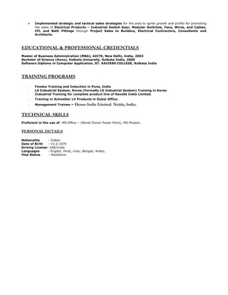 • Implemented strategic and tactical sales strategies for the area to ignite growth and profits for promoting
the sales of Electrical Products – Industrial Switch Gear, Modular Switches, Fans, Wires, and Cables,
CFL and Bath Fittings through Project Sales to Builders, Electrical Contractors, Consultants and
Architects.
EDUCATIONAL & PROFESSIONAL CREDENTIALS
Master of Business Administration (MBA), AICTE, New Delhi, India, 2003
Bachelor of Science (Hons), Kolkota University, Kolkata India, 2000
Software Diploma in Computer Application, ST. XAVIERS COLLEGE, Kolkata India
TRAINING PROGRAMS
- Finolex Training and Induction in Pune, India
- LS Industrial System, Korea (Formally LG Industrial System) Training in Korea
- Industrial Training for complete product line of Havells India Limited.
- Training in Schnedier LV Products in Dubai Office.
- Management Trainee – Denso India Limited. Noida, India.
TECHNICAL SKILLS
Proficient in the use of: MS-Office – (Word/ Excel/ Power Point), MS-Project.
PERSONAL DETAILS
Nationality : Indian
Date of Birth : 15-2-1979
Driving License: UAE/India
Languages : English, Hindi, Urdu, Bengali, Arabic.
Visa Status : Residence
 