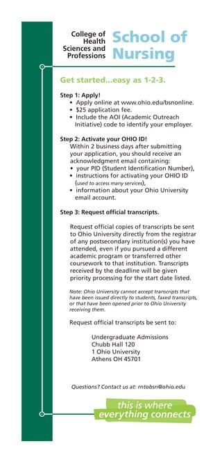 Get started...easy as 1-2-3.
Step 1: Apply!
• Apply online at www.ohio.edu/bsnonline.
• $25 application fee.
• Include the AOI (Academic Outreach
Initiative) code to identify your employer.
Step 2: Activate your OHIO ID!
Within 2 business days after submitting
your application, you should receive an
acknowledgment email containing:
• your PID (Student Identiﬁcation Number),
• instructions for activating your OHIO ID
(used to access many services),
• information about your Ohio University
email account.
Step 3: Request ofﬁcial transcripts.
Request ofﬁcial copies of transcripts be sent
to Ohio University directly from the registrar
of any postsecondary institution(s) you have
attended, even if you pursued a different
academic program or transferred other
coursework to that institution. Transcripts
received by the deadline will be given
priority processing for the start date listed.
Note: Ohio University cannot accept transcripts that
have been issued directly to students, faxed transcripts,
or that have been opened prior to Ohio University
receiving them.
Request ofﬁcial transcripts be sent to:
Undergraduate Admissions
Chubb Hall 120
1 Ohio University
Athens OH 45701
School of
Nursing
College of
Health
Sciences and
Professions
Questions? Contact us at: rntobsn@ohio.edu
 
