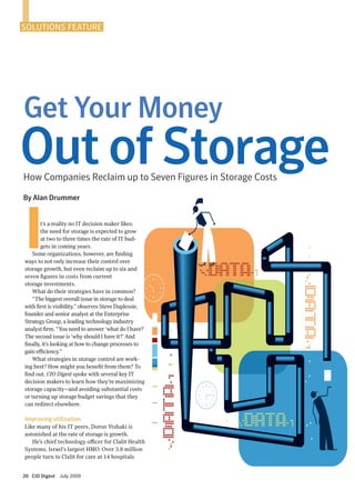 It’s a reality no IT decision maker likes:
the need for storage is expected to grow
at two to three times the rate of IT bud-
gets in coming years.
Some organizations, however, are finding
ways to not only increase their control over
storage growth, but even reclaim up to six and
seven figures in costs from current
storage investments.
What do their strategies have in common?
“The biggest overall issue in storage to deal
with first is visibility,” observes Steve Duplessie,
founder and senior analyst at the Enterprise
Strategy Group, a leading technology industry
analyst firm. “You need to answer ‘what do I have?’
The second issue is ‘why should I have it?’ And
finally, it’s looking at how to change processes to
gain efficiency.”
What strategies in storage control are work-
ing best? How might you benefit from them? To
find out, CIO Digest spoke with several key IT
decision makers to learn how they’re maximizing
storage capacity—and avoiding substantial costs
or turning up storage budget savings that they
can redirect elsewhere.
Improving utilization
Like many of his IT peers, Doron Ytshaki is
astonished at the rate of storage is growth.
He’s chief technology officer for Clalit Health
Systems, Israel’s largest HMO. Over 3.8 million
people turn to Clalit for care at 14 hospitals
How Companies Reclaim up to Seven Figures in Storage Costs
SOLUTIONS FEATURE
20 CIO Digest July 2009
Get Your Money
Out of Storage
By Alan Drummer
 