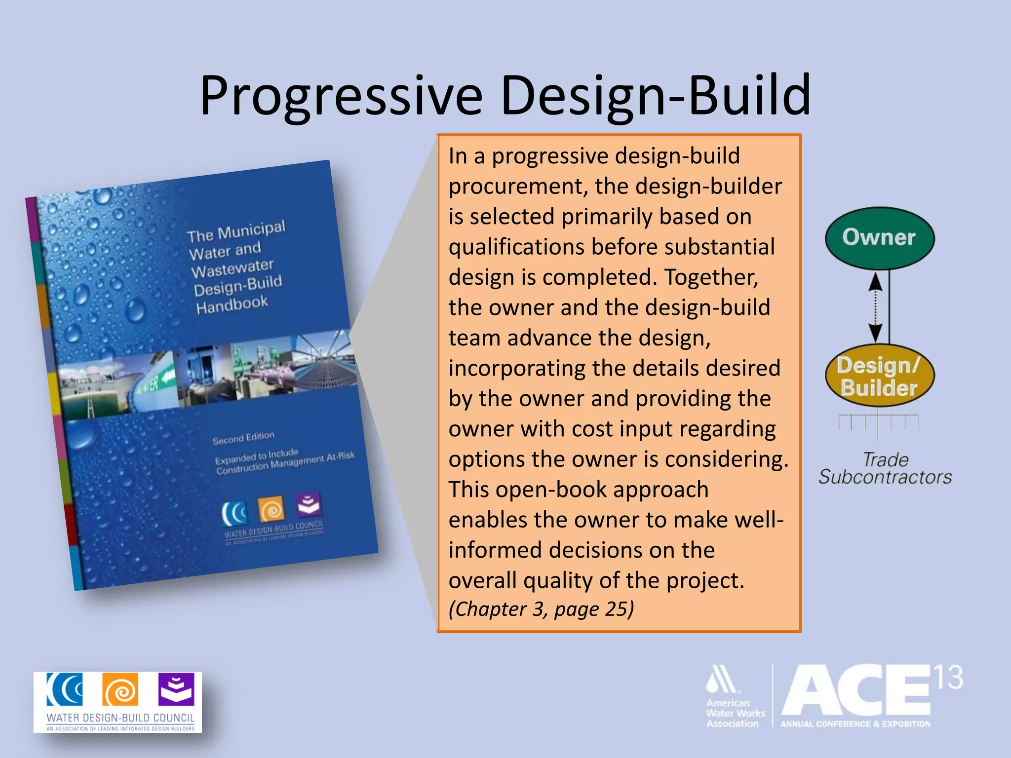 Progressive Design-Build
In a progressive design-build
procurement, the design-builder
is selected primarily based on
qualifications before substantial
design is completed. Together,
the owner and the design-build
team advance the design,
incorporating the details desired
by the owner and providing the
owner with cost input regarding
options the owner is considering.
This open-book approach
enables the owner to make well-
informed decisions on the
overall quality of the project.
(Chapter 3, page 25)
 