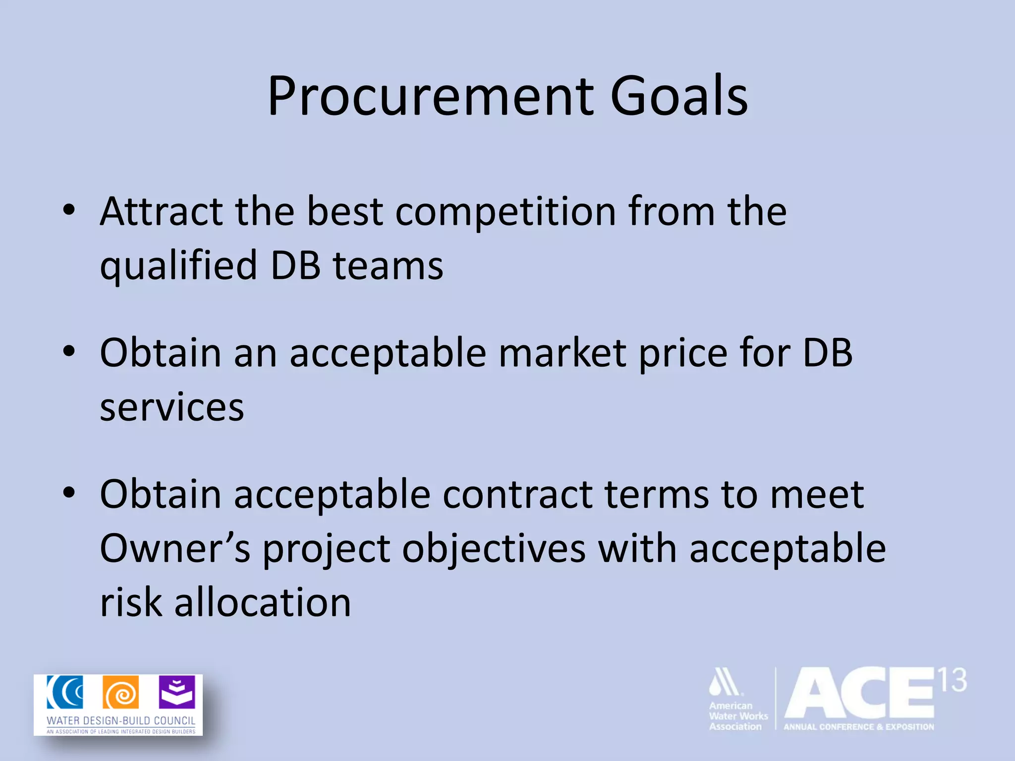 Procurement Goals
• Attract the best competition from the
qualified DB teams
• Obtain an acceptable market price for DB
services
• Obtain acceptable contract terms to meet
Owner’s project objectives with acceptable
risk allocation
 