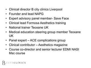 • Clinical director B city clinics Liverpool
• Founder and lead NAPG
• Expert advisory panel member- Save Face
• Clinical lead Formosa Aesthetics training
• National trainer Teoxane UK
• Medical education steering group member Teoxane
UK
• Panel expert – ACE complications group
• Clinical contributor – Aesthetics magazine
• Course co-director and senior lecturer EDMI NASI
Msc course
 