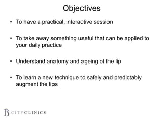 Objectives
• To have a practical, interactive session
• To take away something useful that can be applied to
your daily practice
• Understand anatomy and ageing of the lip
• To learn a new technique to safely and predictably
augment the lips
 