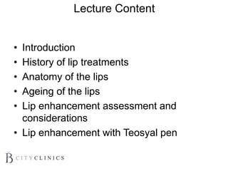Lecture Content
• Introduction
• History of lip treatments
• Anatomy of the lips
• Ageing of the lips
• Lip enhancement assessment and
considerations
• Lip enhancement with Teosyal pen
 