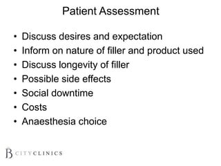 Patient Assessment
• Discuss desires and expectation
• Inform on nature of filler and product used
• Discuss longevity of filler
• Possible side effects
• Social downtime
• Costs
• Anaesthesia choice
 