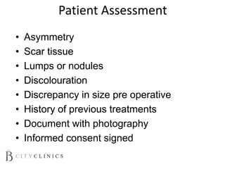 Patient Assessment
• Asymmetry
• Scar tissue
• Lumps or nodules
• Discolouration
• Discrepancy in size pre operative
• History of previous treatments
• Document with photography
• Informed consent signed
 