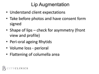 Lip Augmentation
• Understand client expectations
• Take before photos and have consent form
signed
• Shape of lips – check for asymmetry (front
view and profile)
• Peri-oral ageing Rhytids
• Volume loss - perioral
• Flattening of columella area
 
