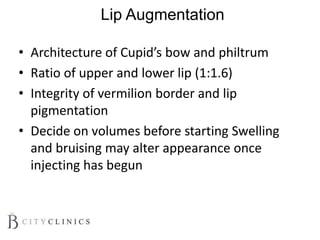 Lip Augmentation
• Architecture of Cupid’s bow and philtrum
• Ratio of upper and lower lip (1:1.6)
• Integrity of vermilion border and lip
pigmentation
• Decide on volumes before starting Swelling
and bruising may alter appearance once
injecting has begun
 