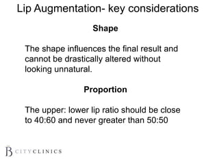 Shape
The shape influences the final result and
cannot be drastically altered without
looking unnatural.
Proportion
The upper: lower lip ratio should be close
to 40:60 and never greater than 50:50
Lip Augmentation- key considerations
 