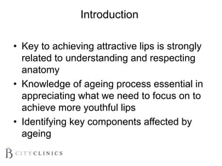 Introduction
• Key to achieving attractive lips is strongly
related to understanding and respecting
anatomy
• Knowledge of ageing process essential in
appreciating what we need to focus on to
achieve more youthful lips
• Identifying key components affected by
ageing
 